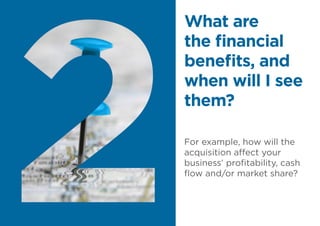 For example, how will the
acquisition affect your
business’ profitability, cash
flow and/or market share?
What are
the financial
benefits, and
when will I see
them?
 