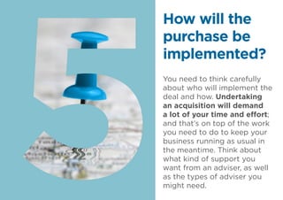 You need to think carefully
about who will implement the
deal and how. Undertaking
an acquisition will demand
a lot of your time and effort;
and that’s on top of the work
you need to do to keep your
business running as usual in
the meantime. Think about
what kind of support you
want from an adviser, as well
as the types of adviser you
might need.
How will the
purchase be
implemented?
 
