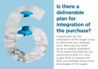 A good plan for the
integration of the target is key
to achieving your strategic
aims. What do you need
to do to exploit synergies?
Think about the staff you are
acquiring as well; it is vital
to get them on board, and
they will probably have useful
knowledge of the target.
Is there a
deliverable
plan for
integration of
the purchase?
 