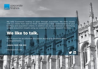 We like to talk.
We help businesses looking to grow through acquisition. We work closely
with our clients from start to finish, developing a deep understanding of your
business and acquisition criteria. In addition we are experienced at identifying
suitable acquisition targets using our extensive in-house research facilities.
Get in touch for an informal discussion about your business plans
or requirements.
+44(0) 1223 728 222
info@pemcf.com
 
