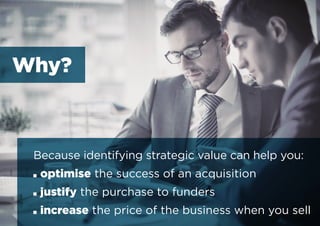 Because identifying strategic value can help you:
■■ optimise the success of an acquisition
■■ justify the purchase to funders
■■ increase the price of the business when you sell
Why?
 