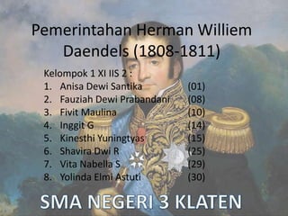 Pemerintahan Herman Williem
Daendels (1808-1811)
Kelompok 1 XI IIS 2 :
1. Anisa Dewi Santika (01)
2. Fauziah Dewi Prabandani (08)
3. Fivit Maulina (10)
4. Inggit G (14)
5. Kinesthi Yuningtyas (15)
6. Shavira Dwi R (25)
7. Vita Nabella S (29)
8. Yolinda Elmi Astuti (30)
 