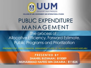 COLLEGE OF LAW, GOVERNMENT AND INTERNATIONAL STUDIES




                                 PUBLIC EXPENDITURE
                                  MANAGEMENT
                         The process of :
            Allocative Efficiency, Forward Estimate,
                Public Programs and Prioritization
PREPARED FOR : PUBLIC FINANCIAL MANAGEMENT CLASS | Dr. SALIHU ABDULWAHEED ADELABU




Company Proprietary and Confidential   Copyright Info Goes Here Just Like                     1
 
