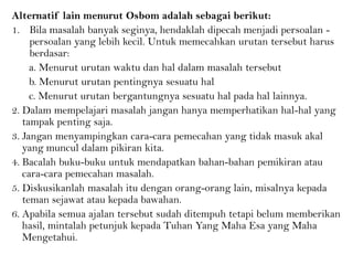 Alternatif lain menurut Osbom adalah sebagai berikut:
1. Bila masalah banyak seginya, hendaklah dipecah menjadi persoalan -
persoalan yang lebih kecil. Untuk memecahkan urutan tersebut harus
berdasar:
a. Menurut urutan waktu dan hal dalam masalah tersebut
b. Menurut urutan pentingnya sesuatu hal
c. Menurut urutan bergantungnya sesuatu hal pada hal lainnya.
2. Dalam mempelajari masalah jangan hanya memperhatikan hal-hal yang
tampak penting saja.
3. Jangan menyampingkan cara-cara pemecahan yang tidak masuk akal
yang muncul dalam pikiran kita.
4. Bacalah buku-buku untuk mendapatkan bahan-bahan pemikiran atau
cara-cara pemecahan masalah.
5. Diskusikanlah masalah itu dengan orang-orang lain, misalnya kepada
teman sejawat atau kepada bawahan.
6. Apabila semua ajalan tersebut sudah ditempuh tetapi belum memberikan
hasil, mintalah petunjuk kepada Tuhan Yang Maha Esa yang Maha
Mengetahui.
 