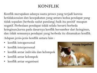 KONFLIK
Konflik merupakan adanya suatu proses yang terjadi karena
ketidaksesuian dan kesepakatan yang antara kedua pendapat yang
tidak sepadan (berbeda sudut pandang) baik itu positif maupun
negatif. Perbedaan pendapat tidak selalu berarti berbeda
keinginan,karna pada dasarnya konflik bersumber dari keinginan,
dan tidak semuanya pendapat yang berbeda itu dinamakan konflik.
Adapun jenis-jenis konflik antara lain :
• konflik intrapersonal
• konflik interpersonal
• konflik antar individu dan kelompok
• konflik antar kelompok
• konflik antar organisasi
 