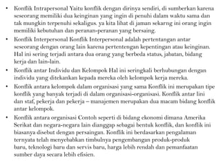 • Konflik Intrapersonal Yaitu konflik dengan dirinya sendiri, di sumberkan karena
seseorang memiliki dua keinginan yang ingin di penuhi dalam waktu sama dan
tak mungkin terpenuhi sekaligus. ya kita lihat di jaman sekarng ini orang ingin
memiliki kebutuhan dan peranan-peranan yang bersaing.
• Konflik Interpersonal Konflik Interpersonal adalah pertentangan antar
seseorang dengan orang lain karena pertentengan kepentingan atau keinginan.
Hal ini sering terjadi antara dua orang yang berbeda status, jabatan, bidang
kerja dan lain-lain.
• Konflik antar Individu dan Kelompok Hal ini seringkali berhubungan dengan
individu yang ditekankan kepada mereka oleh kelompok kerja mereka.
• Konflik antara kelompok dalam organisasi yang sama Konflik ini merupakan tipe
konflik yang banyak terjadi di dalam organisasi-organisasi. Konflik antar lini
dan staf, pekerja dan pekerja – manajemen merupakan dua macam bidang konflik
antar kelompok.
• Konflik antara organisasi Contoh seperti di bidang ekonomi dimana Amerika
Serikat dan negara-negara lain dianggap sebagai bentuk konflik, dan konflik ini
biasanya disebut dengan persaingan. Konflik ini berdasarkan pengalaman
ternyata telah menyebabkan timbulnya pengembangan produk-produk
baru, teknologi baru dan servis baru, harga lebih rendah dan pemanfaatan
sumber daya secara lebih efisien.
 
