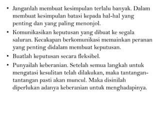 • Janganlah membuat kesimpulan terlalu banyak. Dalam
membuat kesimpulan batasi kepada hal-hal yang
penting dan yang paling menonjol.
• Komunikasikan keputusan yang dibuat ke segala
saluran. Kecakapan berkomunikasi memainkan peranan
yang penting didalam membuat keputusan.
• Buatlah keputusan secara fleksibel.
• Punyailah keberanian. Setelah semua langkah untuk
mengatasi kesulitan telah dilakukan, maka tantangan-
tantangan pasti akan muncul. Maka disinilah
diperlukan adanya keberanian untuk menghadapinya.
 