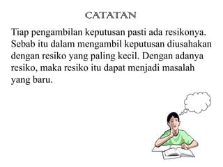 CATATAN
Tiap pengambilan keputusan pasti ada resikonya.
Sebab itu dalam mengambil keputusan diusahakan
dengan resiko yang paling kecil. Dengan adanya
resiko, maka resiko itu dapat menjadi masalah
yang baru.
 