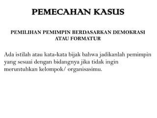 PEMECAHAN KASUS
PEMILIHAN PEMIMPIN BERDASARKAN DEMOKRASI
ATAU FORMATUR
Ada istilah atau kata-kata bijak bahwa jadikanlah pemimpin
yang sesuai dengan bidangnya jika tidak ingin
meruntuhkan kelompok/ organisasimu.
 
