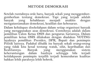 METODE DEMOKRASI
Setelah runtuhnya orde baru, banyak sekali yang menggembor-
gemborkan tentang demokrasi. Tapi yang terjadi adalah
banyak yang kebablasan menjadi anakhis dengan
mengatasnamakan demokrasi, keadilan dan kebenaran.
Dalam kehidupan disekolahpun dalam setiap organisasi banyak
yang menggunakan azas demokrasi. Contohnya adalah dalam
pemilihan Calon Ketua OSIS dan pengurus hariannya. Dalam
pemilihan ketua OSIS dilakukan dengan diadakan VOTING
layaknya pemilihan Presiden, DPR, Bupati dan pemimpin
Politik lainnya. Padahal dibalik itu banyak sekali orang-orang
yang tidak kita kenal tentang watak, sifat, kepribadian dan
Keahliannya. Banyak yang menggunakan sistem
keberuntungan dalam hasilnya sehingga bila terjadi
ketidakpasan pemimpin terpilih terjadi kemunduran kualitas
bahkan lebih parahnya lebih bobrok.
 