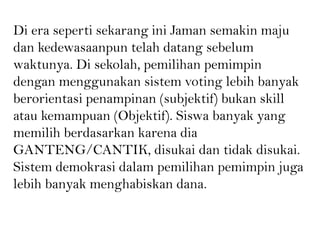 Di era seperti sekarang ini Jaman semakin maju
dan kedewasaanpun telah datang sebelum
waktunya. Di sekolah, pemilihan pemimpin
dengan menggunakan sistem voting lebih banyak
berorientasi penampinan (subjektif) bukan skill
atau kemampuan (Objektif). Siswa banyak yang
memilih berdasarkan karena dia
GANTENG/CANTIK, disukai dan tidak disukai.
Sistem demokrasi dalam pemilihan pemimpin juga
lebih banyak menghabiskan dana.
 