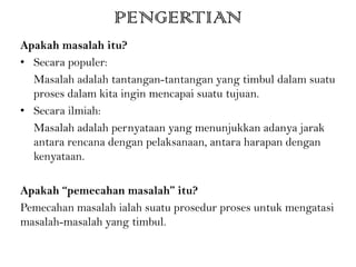 PENGERTIAN
Apakah masalah itu?
• Secara populer:
Masalah adalah tantangan-tantangan yang timbul dalam suatu
proses dalam kita ingin mencapai suatu tujuan.
• Secara ilmiah:
Masalah adalah pernyataan yang menunjukkan adanya jarak
antara rencana dengan pelaksanaan, antara harapan dengan
kenyataan.
Apakah “pemecahan masalah” itu?
Pemecahan masalah ialah suatu prosedur proses untuk mengatasi
masalah-masalah yang timbul.
 