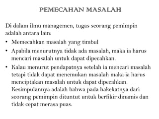 PEMECAHAN MASALAH
Di dalam ilmu managemen, tugas seorang pemimpin
adalah antara lain:
• Memecahkan masalah yang timbul
• Apabila menurutnya tidak ada masalah, maka ia harus
mencari masalah untuk dapat dipecahkan.
• Kalau menurut pendapatnya setelah ia mencari masalah
tetapi tidak dapat menemukan masalah maka ia harus
menciptakan masalah untuk dapat dipecahkan.
Kesimpulannya adalah bahwa pada hakekatnya dari
seorang pemimpin dituntut untuk berfikir dinamis dan
tidak cepat merasa puas.
 