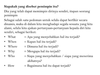 Siapakah yang disebut pemimpin itu?
Dia yang telah dapat memimpin dirinya sendiri, itupun seorang
pemimpin
Sebagai salah satu pedoman untuk selalu dapat berfikir secara
dinamis, maka di dalam kita menghadapi segala sesuatu yang kita
alami, selalu kita ajukan pertanyaan-pertanyaan kepada diri kita
sendiri, sebagai berikut:
• What = Apa yang menyebabkan hal itu terjadi?
• When = Kapan hal itu terjadi?
• Where = Dimana hal itu terjadi?
• Why = Mengapa hal itu terjadi?
• Who = Siapa yang menyebabkan / siapa yang menerima
akibatnya?
• How = Bagaimana hal itu dapat terjadi?
 