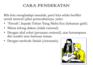 CARA PENDEKATAN
Bila kita menghadapi masalah, pasti kita selalu berfikir
untuk mencari jalan pemecahannya, yaitu:
• “Pasrah”, kepada Tuhan Yang Maha Esa (kekuatan gaib).
• Minta tolong dukun (tidak rasional)
• Dengan akal sehat (perasaan rasional), atas kemampuan
diri sendiri atau bantuan teman.
• Dengan methode ilmiah (sistematis)
 