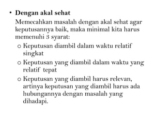• Dengan akal sehat
Memecahkan masalah dengan akal sehat agar
keputusannya baik, maka minimal kita harus
memenuhi 3 syarat:
o Keputusan diambil dalam waktu relatif
singkat
o Keputusan yang diambil dalam waktu yang
relatif tepat
o Keputusan yang diambil harus relevan,
artinya keputusan yang diambil harus ada
hubungannya dengan masalah yang
dihadapi.
 