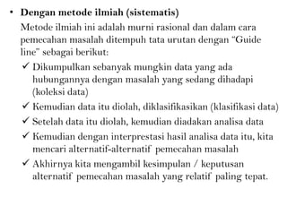• Dengan metode ilmiah (sistematis)
Metode ilmiah ini adalah murni rasional dan dalam cara
pemecahan masalah ditempuh tata urutan dengan “Guide
line” sebagai berikut:
 Dikumpulkan sebanyak mungkin data yang ada
hubungannya dengan masalah yang sedang dihadapi
(koleksi data)
 Kemudian data itu diolah, diklasifikasikan (klasifikasi data)
 Setelah data itu diolah, kemudian diadakan analisa data
 Kemudian dengan interprestasi hasil analisa data itu, kita
mencari alternatif-alternatif pemecahan masalah
 Akhirnya kita mengambil kesimpulan / keputusan
alternatif pemecahan masalah yang relatif paling tepat.
 