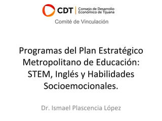 Programas	del	Plan	Estratégico	
Metropolitano	de	Educación:	
STEM,	Inglés	y	Habilidades	
Socioemocionales.	
Dr.	Ismael	Plascencia	López	
Comité de Vinculación
 