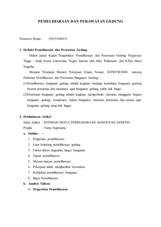 PEMELIHARAAN DAN PERAWATAN GEDUNG
Nousseva Renna (5415164015)
1. Definisi Pemeliharaan dan Perawatan Gedung
Dalam jurnal Kajian Pengelolaan Pemeliharaan dan Perawatan Gedung Perguruan
Tinggi : Studi Kasus Universitas Negeri Jakarta oleh Irika Widiasanti dan R.Eka Murti
Nugraha.
Menurut Peraturan Menteri Pekerjaan Umum Nomor: 24/PRT/M/2008 tentang
Pedoman Pemeliharaan dan Perawatan Bangunan Gedung :
(1)Pemeliharaan bangunan gedung adalah kegiatan menjaga keandalan bangunan gedung
beserta prasarana dan sarananya agar bangunan gedung selalu laik fungsi
(2)Perawatan bangunan gedung adalah kegiatan memperbaiki dan/atau mengganti bagian
bangunan gedung, komponen, bahan bangunan, dan/atau prasarana dan sarana agar
bangunan gedung tetap laik fungsi.
2. Pembahasan Artikel
Judul Artikel : ESTIMASI BIAYA PEMELIHARAAN BANGUNAN GEDUNG
Penulis : Yatna Supriyatna
a. Outline :
1. Pengertian pemeliharaan
2. Latar belakang pemeliharaan gedung
3. Faktor-faktor degradasi fungsi bangunan
4. Tujuan pemeliharaan
5. Macam-macam pemeliharaan
6. Pekerjaan untuk menghambat kerusakan
7. Kebijakan pemeliharaan bangunan
8. Biaya Pemeliharaan
b. Analisis Tulisan
1. Pengertian Pemeliharaan
 