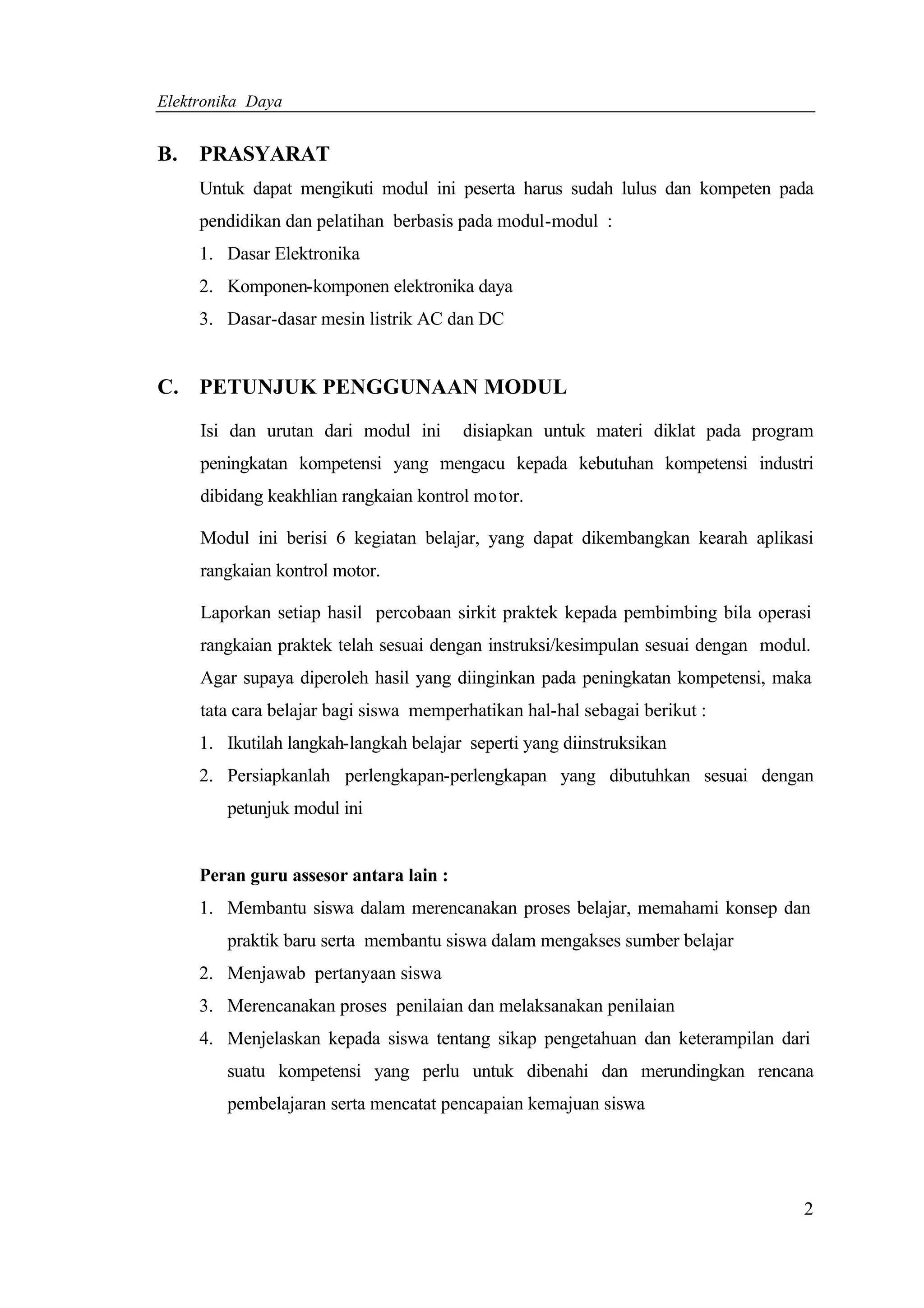 Elektronika Daya


B.   PRASYARAT
     Untuk dapat mengikuti modul ini peserta harus sudah lulus dan kompeten pada
     pendidikan dan pelatihan berbasis pada modul-modul :
     1. Dasar Elektronika
     2. Komponen-komponen elektronika daya
     3. Dasar-dasar mesin listrik AC dan DC


C. PETUNJUK PENGGUNAAN MODUL

     Isi dan urutan dari modul ini      disiapkan untuk materi diklat pada program
     peningkatan kompetensi yang mengacu kepada kebutuhan kompetensi industri
     dibidang keakhlian rangkaian kontrol motor.

     Modul ini berisi 6 kegiatan belajar, yang dapat dikembangkan kearah aplikasi
     rangkaian kontrol motor.

     Laporkan setiap hasil percobaan sirkit praktek kepada pembimbing bila operasi
     rangkaian praktek telah sesuai dengan instruksi/kesimpulan sesuai dengan modul.
     Agar supaya diperoleh hasil yang diinginkan pada peningkatan kompetensi, maka
     tata cara belajar bagi siswa memperhatikan hal-hal sebagai berikut :
     1. Ikutilah langkah-langkah belajar seperti yang diinstruksikan
     2. Persiapkanlah perlengkapan-perlengkapan yang dibutuhkan sesuai dengan
        petunjuk modul ini


     Peran guru assesor antara lain :
     1. Membantu siswa dalam merencanakan proses belajar, memahami konsep dan
        praktik baru serta membantu siswa dalam mengakses sumber belajar
     2. Menjawab pertanyaan siswa
     3. Merencanakan proses penilaian dan melaksanakan penilaian
     4. Menjelaskan kepada siswa tentang sikap pengetahuan dan keterampilan dari
        suatu kompetensi yang perlu untuk dibenahi dan merundingkan rencana
        pembelajaran serta mencatat pencapaian kemajuan siswa




                                                                                   2
 