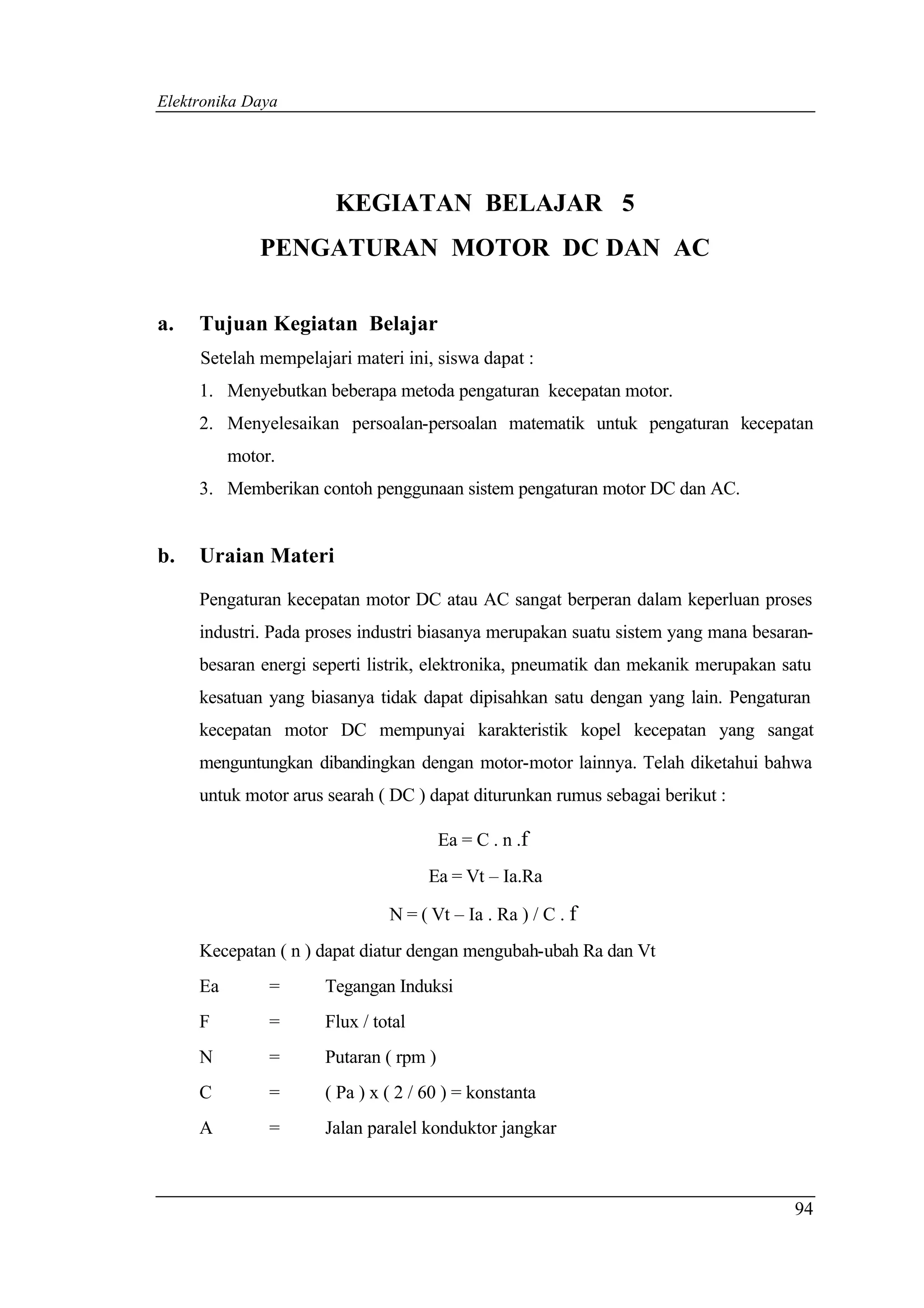 Elektronika Daya




                       KEGIATAN BELAJAR 5
              PENGATURAN MOTOR DC DAN AC

a.   Tujuan Kegiatan Belajar
     Setelah mempelajari materi ini, siswa dapat :
     1. Menyebutkan beberapa metoda pengaturan kecepatan motor.
     2. Menyelesaikan persoalan-persoalan matematik untuk pengaturan kecepatan
          motor.
     3. Memberikan contoh penggunaan sistem pengaturan motor DC dan AC.


b.   Uraian Materi

     Pengaturan kecepatan motor DC atau AC sangat berperan dalam keperluan proses
     industri. Pada proses industri biasanya merupakan suatu sistem yang mana besaran-
     besaran energi seperti listrik, elektronika, pneumatik dan mekanik merupakan satu
     kesatuan yang biasanya tidak dapat dipisahkan satu dengan yang lain. Pengaturan
     kecepatan motor DC mempunyai karakteristik kopel kecepatan yang sangat
     menguntungkan dibandingkan dengan motor-motor lainnya. Telah diketahui bahwa
     untuk motor arus searah ( DC ) dapat diturunkan rumus sebagai berikut :

                                       Ea = C . n .f
                                    Ea = Vt – Ia.Ra

                              N = ( Vt – Ia . Ra ) / C . f
     Kecepatan ( n ) dapat diatur dengan mengubah-ubah Ra dan Vt
     Ea        =     Tegangan Induksi
     F         =     Flux / total
     N         =     Putaran ( rpm )
     C         =     ( Pa ) x ( 2 / 60 ) = konstanta
     A         =     Jalan paralel konduktor jangkar



                                                                                   94
 