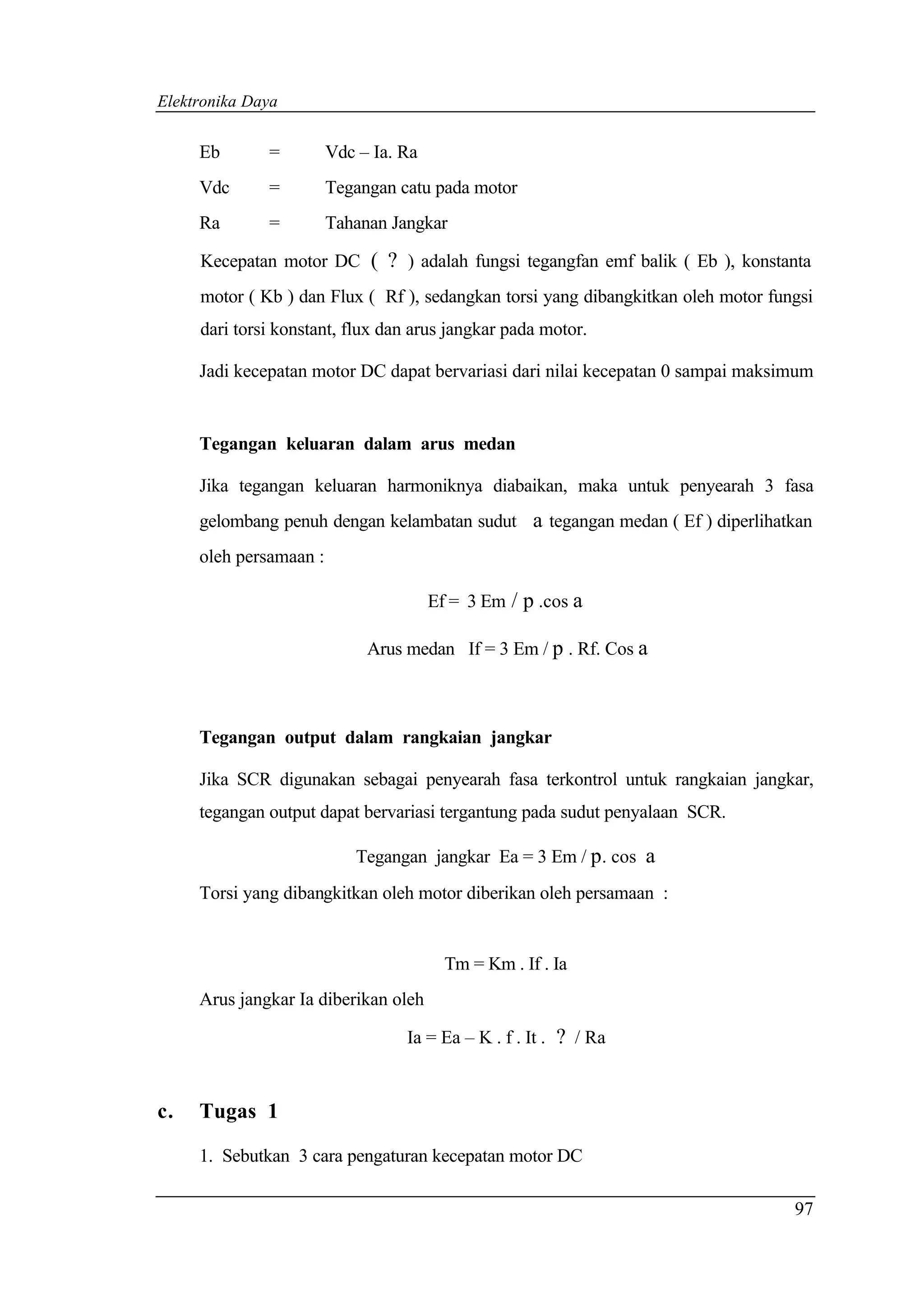 Elektronika Daya


     Eb       =         Vdc – Ia. Ra
     Vdc      =         Tegangan catu pada motor
     Ra       =         Tahanan Jangkar

     Kecepatan motor DC ( ? ) adalah fungsi tegangfan emf balik ( Eb ), konstanta
     motor ( Kb ) dan Flux ( Rf ), sedangkan torsi yang dibangkitkan oleh motor fungsi
     dari torsi konstant, flux dan arus jangkar pada motor.

     Jadi kecepatan motor DC dapat bervariasi dari nilai kecepatan 0 sampai maksimum


     Tegangan keluaran dalam arus medan

     Jika tegangan keluaran harmoniknya diabaikan, maka untuk penyearah 3 fasa
     gelombang penuh dengan kelambatan sudut a tegangan medan ( Ef ) diperlihatkan
     oleh persamaan :

                                       Ef = 3 Em / p .cos a

                             Arus medan If = 3 Em / p . Rf. Cos a



     Tegangan output dalam rangkaian jangkar

     Jika SCR digunakan sebagai penyearah fasa terkontrol untuk rangkaian jangkar,
     tegangan output dapat bervariasi tergantung pada sudut penyalaan SCR.

                           Tegangan jangkar Ea = 3 Em / p. cos a
     Torsi yang dibangkitkan oleh motor diberikan oleh persamaan :


                                         Tm = Km . If . Ia
     Arus jangkar Ia diberikan oleh

                                  Ia = Ea – K . f . It . ? / Ra



c.   Tugas 1

     1. Sebutkan 3 cara pengaturan kecepatan motor DC

                                                                                   97
 