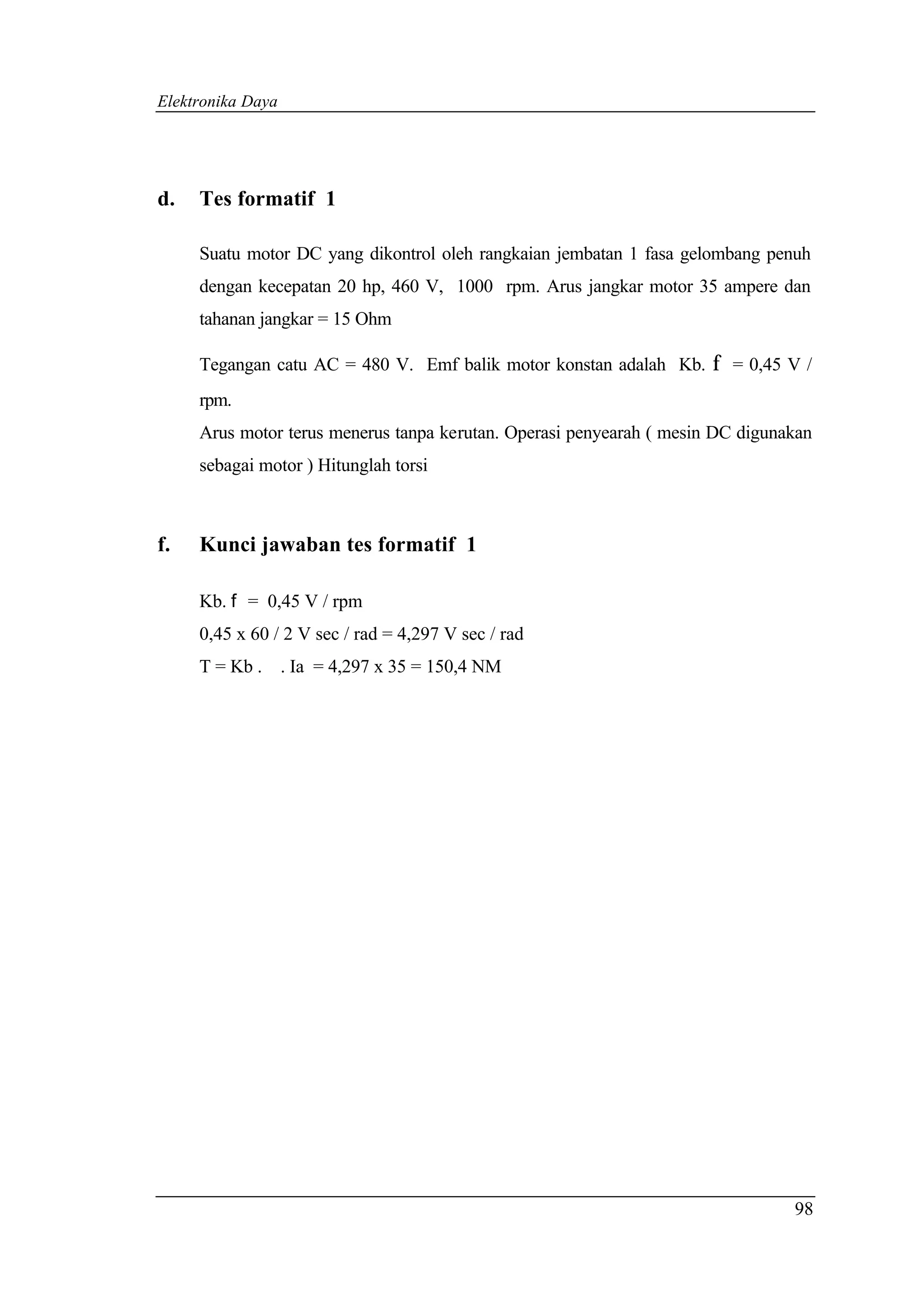 Elektronika Daya




d.   Tes formatif 1

     Suatu motor DC yang dikontrol oleh rangkaian jembatan 1 fasa gelombang penuh
     dengan kecepatan 20 hp, 460 V, 1000 rpm. Arus jangkar motor 35 ampere dan
     tahanan jangkar = 15 Ohm

     Tegangan catu AC = 480 V. Emf balik motor konstan adalah Kb. f = 0,45 V /
     rpm.
     Arus motor terus menerus tanpa kerutan. Operasi penyearah ( mesin DC digunakan
     sebagai motor ) Hitunglah torsi



f.   Kunci jawaban tes formatif 1

     Kb. f = 0,45 V / rpm
     0,45 x 60 / 2 V sec / rad = 4,297 V sec / rad
     T = Kb . . Ia = 4,297 x 35 = 150,4 NM




                                                                                98
 