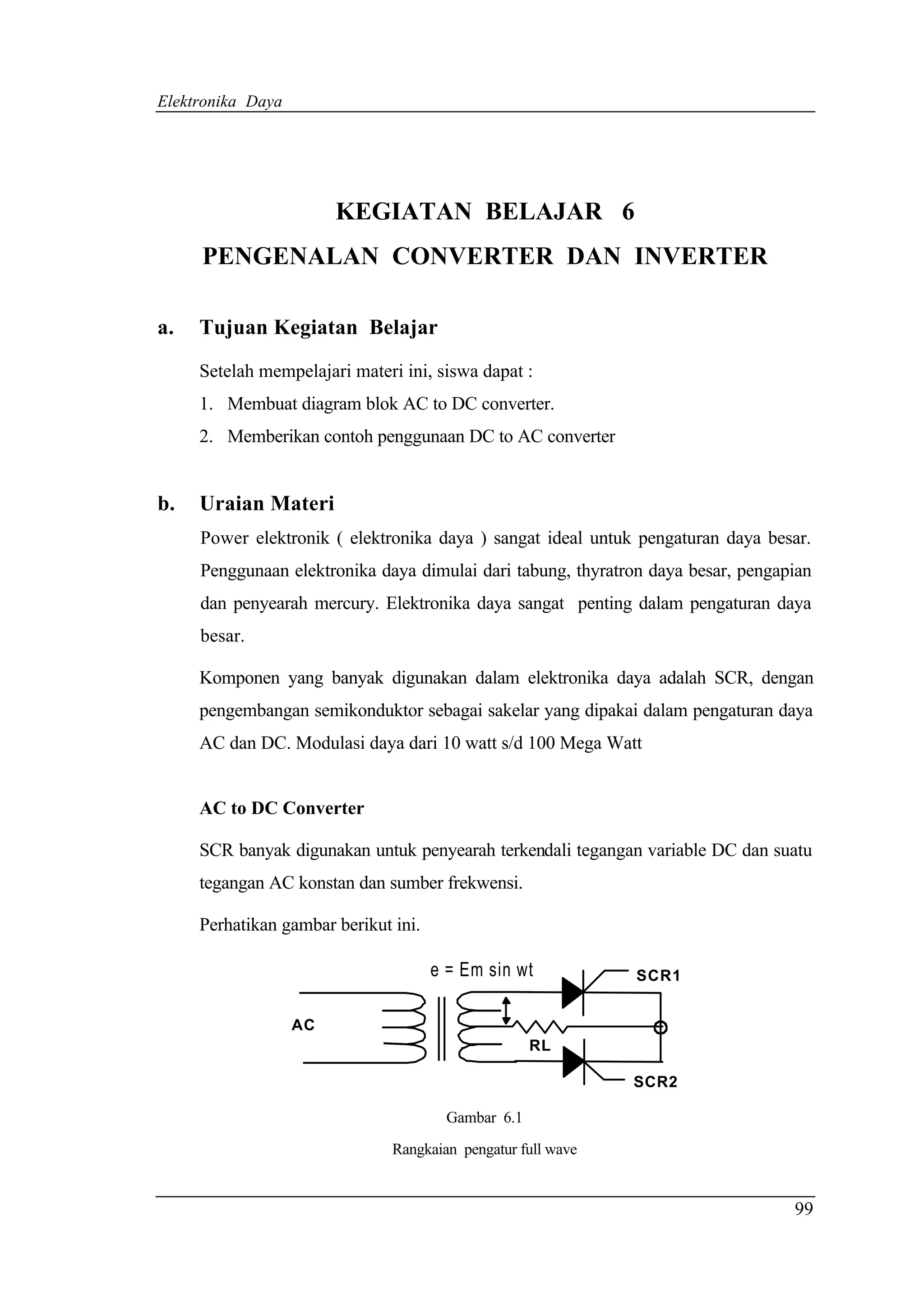 Elektronika Daya




                        KEGIATAN BELAJAR 6
     PENGENALAN CONVERTER DAN INVERTER

a.   Tujuan Kegiatan Belajar

     Setelah mempelajari materi ini, siswa dapat :
     1. Membuat diagram blok AC to DC converter.
     2. Memberikan contoh penggunaan DC to AC converter


b.   Uraian Materi
     Power elektronik ( elektronika daya ) sangat ideal untuk pengaturan daya besar.
     Penggunaan elektronika daya dimulai dari tabung, thyratron daya besar, pengapian
     dan penyearah mercury. Elektronika daya sangat penting dalam pengaturan daya
     besar.

     Komponen yang banyak digunakan dalam elektronika daya adalah SCR, dengan
     pengembangan semikonduktor sebagai sakelar yang dipakai dalam pengaturan daya
     AC dan DC. Modulasi daya dari 10 watt s/d 100 Mega Watt


     AC to DC Converter

     SCR banyak digunakan untuk penyearah terkendali tegangan variable DC dan suatu
     tegangan AC konstan dan sumber frekwensi.

     Perhatikan gambar berikut ini.

                                      e = Em sin wt           SCR1


                   AC
                                                     RL

                                                              SCR2

                                        Gambar 6.1
                               Rangkaian pengatur full wave


                                                                                  99
 