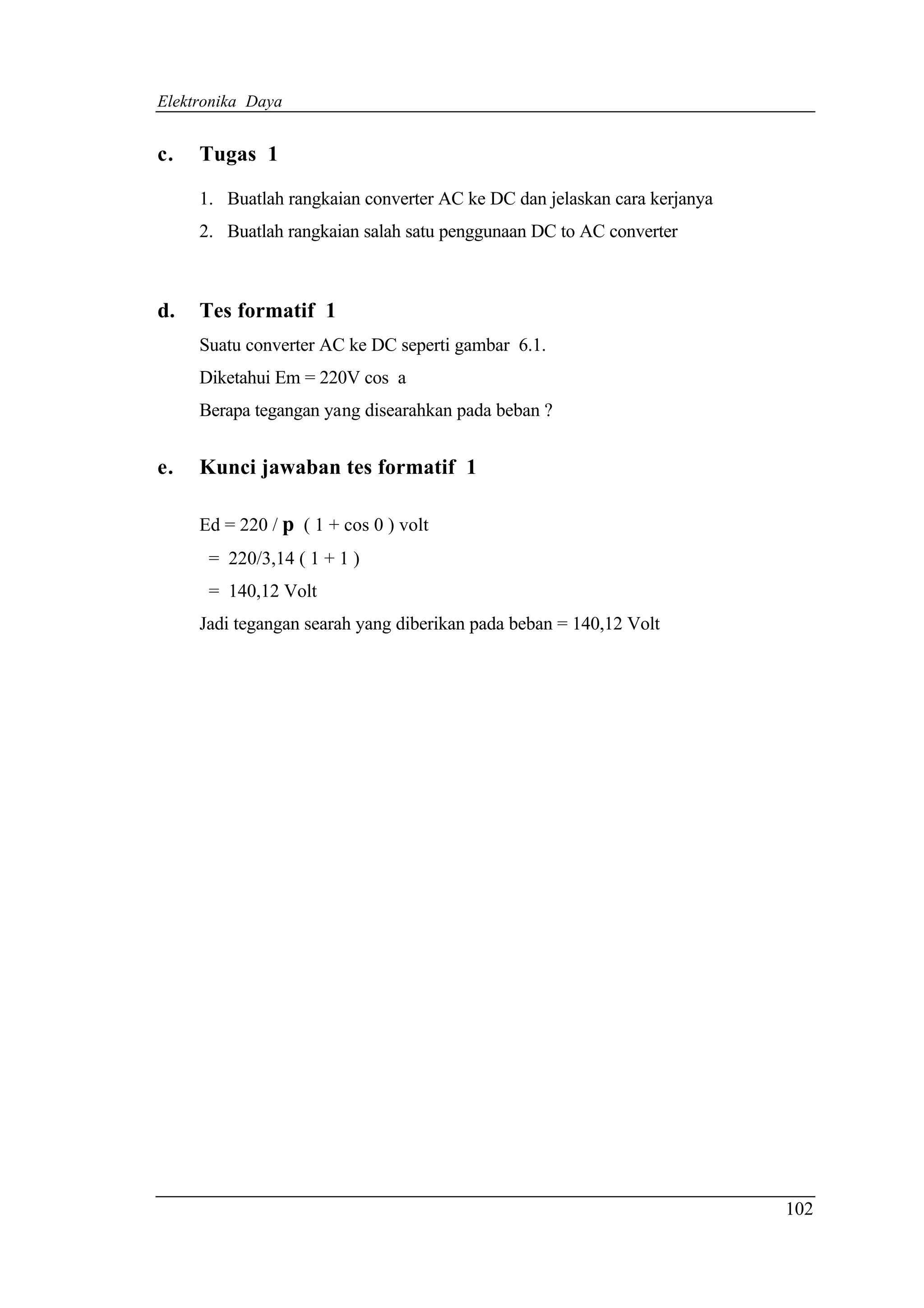 Elektronika Daya


c.   Tugas 1

     1. Buatlah rangkaian converter AC ke DC dan jelaskan cara kerjanya
     2. Buatlah rangkaian salah satu penggunaan DC to AC converter



d.   Tes formatif 1
     Suatu converter AC ke DC seperti gambar 6.1.
     Diketahui Em = 220V cos a
     Berapa tegangan yang disearahkan pada beban ?


e.   Kunci jawaban tes formatif 1

     Ed = 220 / p ( 1 + cos 0 ) volt
      = 220/3,14 ( 1 + 1 )
      = 140,12 Volt
     Jadi tegangan searah yang diberikan pada beban = 140,12 Volt




                                                                          102
 