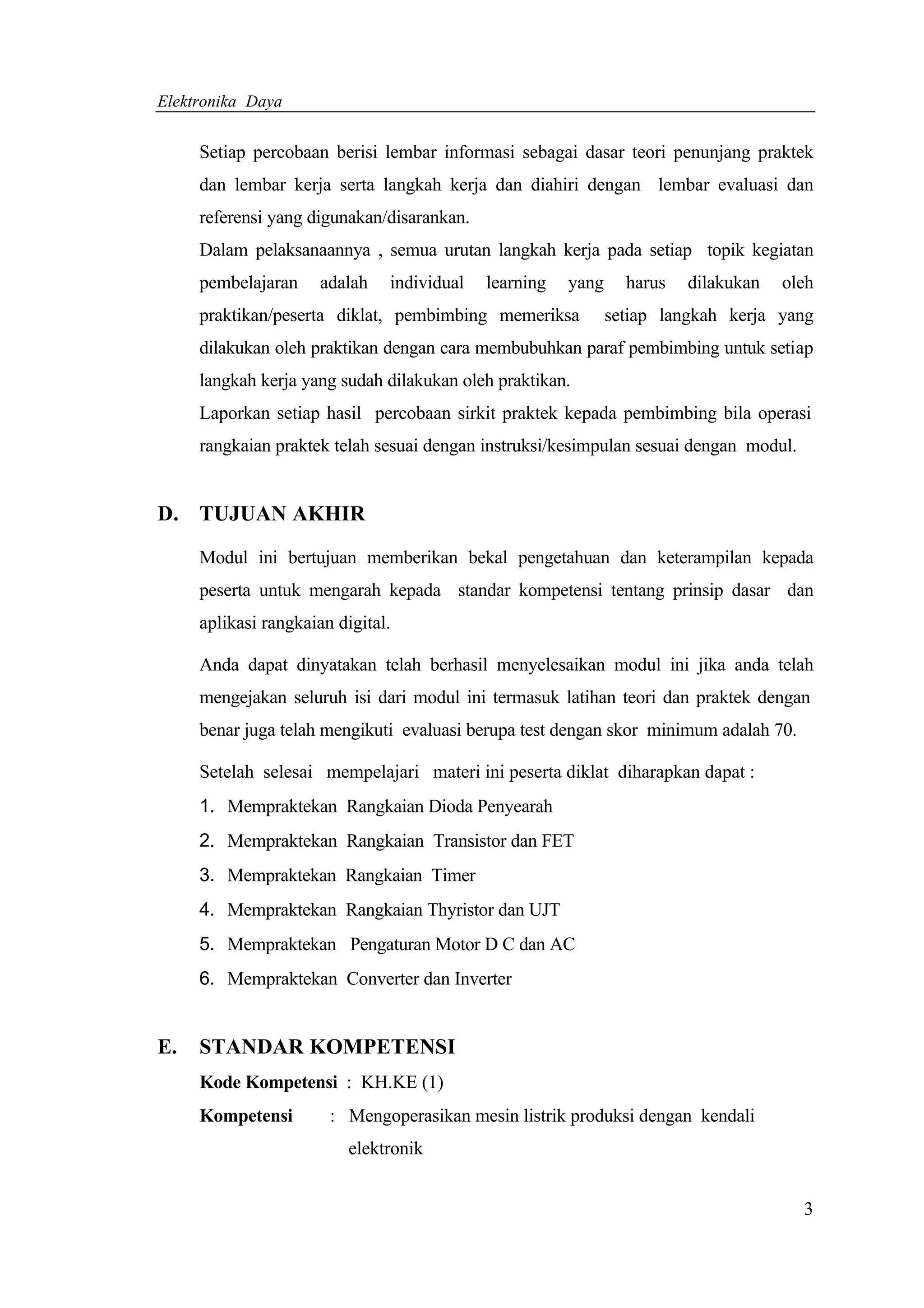 Elektronika Daya


     Setiap percobaan berisi lembar informasi sebagai dasar teori penunjang praktek
     dan lembar kerja serta langkah kerja dan diahiri dengan lembar evaluasi dan
     referensi yang digunakan/disarankan.
     Dalam pelaksanaannya , semua urutan langkah kerja pada setiap topik kegiatan
     pembelajaran     adalah   individual   learning   yang     harus   dilakukan   oleh
     praktikan/peserta diklat, pembimbing memeriksa           setiap langkah kerja yang
     dilakukan oleh praktikan dengan cara membubuhkan paraf pembimbing untuk setiap
     langkah kerja yang sudah dilakukan oleh praktikan.
     Laporkan setiap hasil percobaan sirkit praktek kepada pembimbing bila operasi
     rangkaian praktek telah sesuai dengan instruksi/kesimpulan sesuai dengan modul.


D. TUJUAN AKHIR

     Modul ini bertujuan memberikan bekal pengetahuan dan keterampilan kepada
     peserta untuk mengarah kepada standar kompetensi tentang prinsip dasar dan
     aplikasi rangkaian digital.

     Anda dapat dinyatakan telah berhasil menyelesaikan modul ini jika anda telah
     mengejakan seluruh isi dari modul ini termasuk latihan teori dan praktek dengan
     benar juga telah mengikuti evaluasi berupa test dengan skor minimum adalah 70.

     Setelah selesai mempelajari materi ini peserta diklat diharapkan dapat :
     1. Mempraktekan Rangkaian Dioda Penyearah
     2. Mempraktekan Rangkaian Transistor dan FET
     3. Mempraktekan Rangkaian Timer
     4. Mempraktekan Rangkaian Thyristor dan UJT
     5. Mempraktekan Pengaturan Motor D C dan AC
     6. Mempraktekan Converter dan Inverter


E.   STANDAR KOMPETENSI
     Kode Kompetensi : KH.KE (1)
     Kompetensi        : Mengoperasikan mesin listrik produksi dengan kendali
                          elektronik


                                                                                       3
 