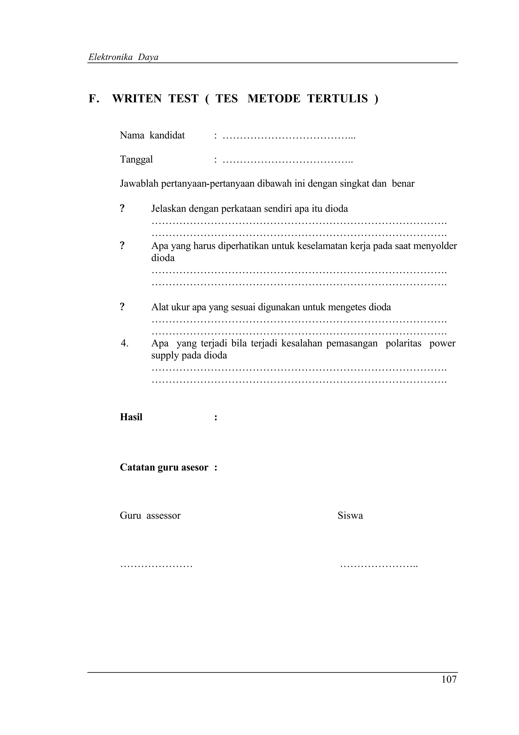 Elektronika Daya



F.   WRITEN TEST ( TES METODE TERTULIS )

       Nama kandidat         : ………………………………...

       Tanggal               : ………………………………..

       Jawablah pertanyaan-pertanyaan dibawah ini dengan singkat dan benar

       ?       Jelaskan dengan perkataan sendiri apa itu dioda
               ………………………………………………………………………….
               ………………………………………………………………………….
       ?       Apa yang harus diperhatikan untuk keselamatan kerja pada saat menyolder
               dioda
               ………………………………………………………………………….
               ………………………………………………………………………….

       ?       Alat ukur apa yang sesuai digunakan untuk mengetes dioda
               ………………………………………………………………………….
               ………………………………………………………………………….
       4.      Apa yang terjadi bila terjadi kesalahan pemasangan polaritas power
               supply pada dioda
               ………………………………………………………………………….
               ………………………………………………………………………….


       Hasil                 :



       Catatan guru asesor :



       Guru assessor                                      Siswa



       …………………                                            …………………..




                                                                                  107
 