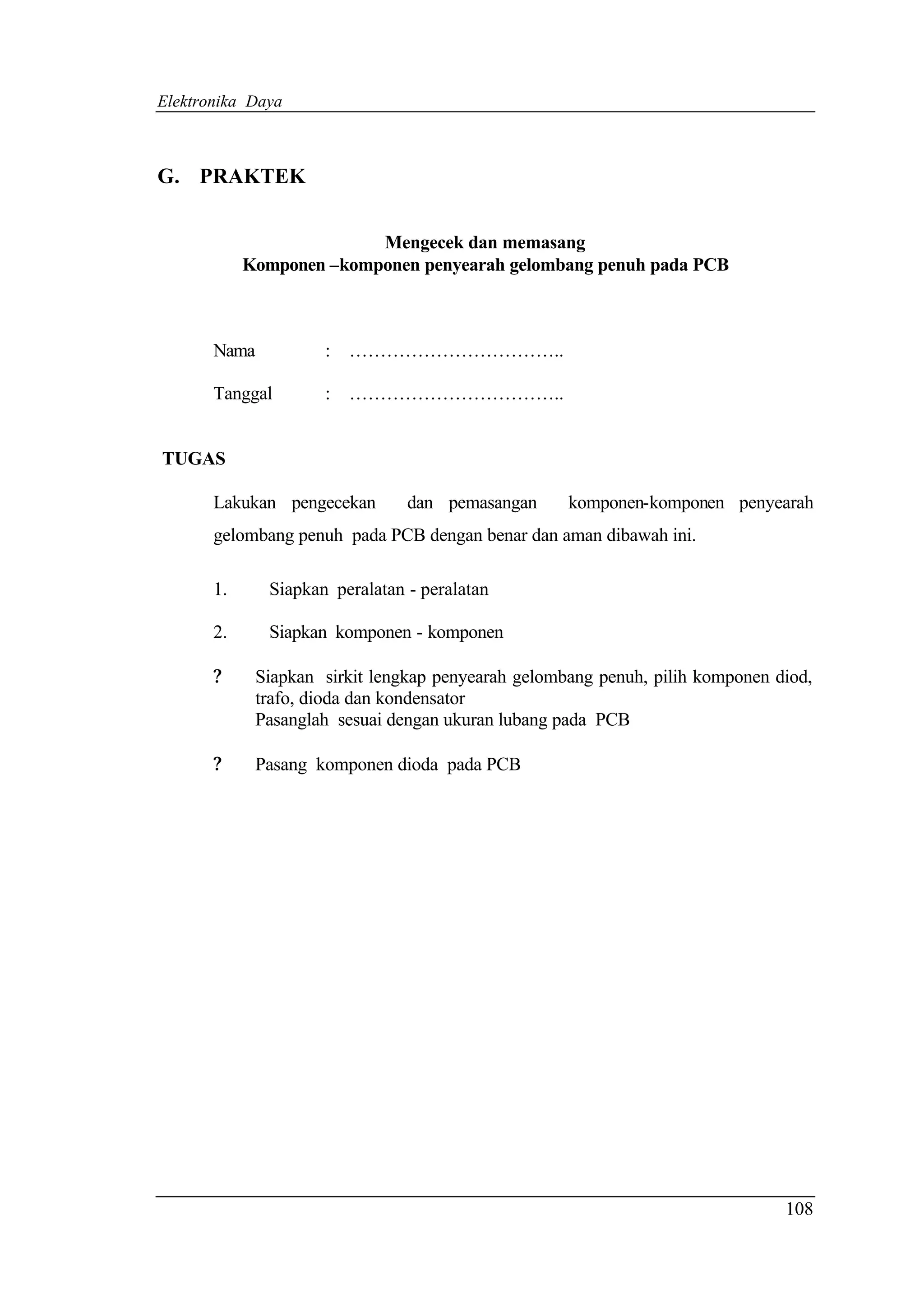 Elektronika Daya



G. PRAKTEK


                          Mengecek dan memasang
            Komponen –komponen penyearah gelombang penuh pada PCB



       Nama           :   ……………………………..

       Tanggal        :   ……………………………..


TUGAS

       Lakukan pengecekan        dan pemasangan      komponen-komponen penyearah
       gelombang penuh pada PCB dengan benar dan aman dibawah ini.

       1.      Siapkan peralatan - peralatan

       2.      Siapkan komponen - komponen

       ?      Siapkan sirkit lengkap penyearah gelombang penuh, pilih komponen diod,
              trafo, dioda dan kondensator
              Pasanglah sesuai dengan ukuran lubang pada PCB

       ?      Pasang komponen dioda pada PCB




                                                                                108
 
