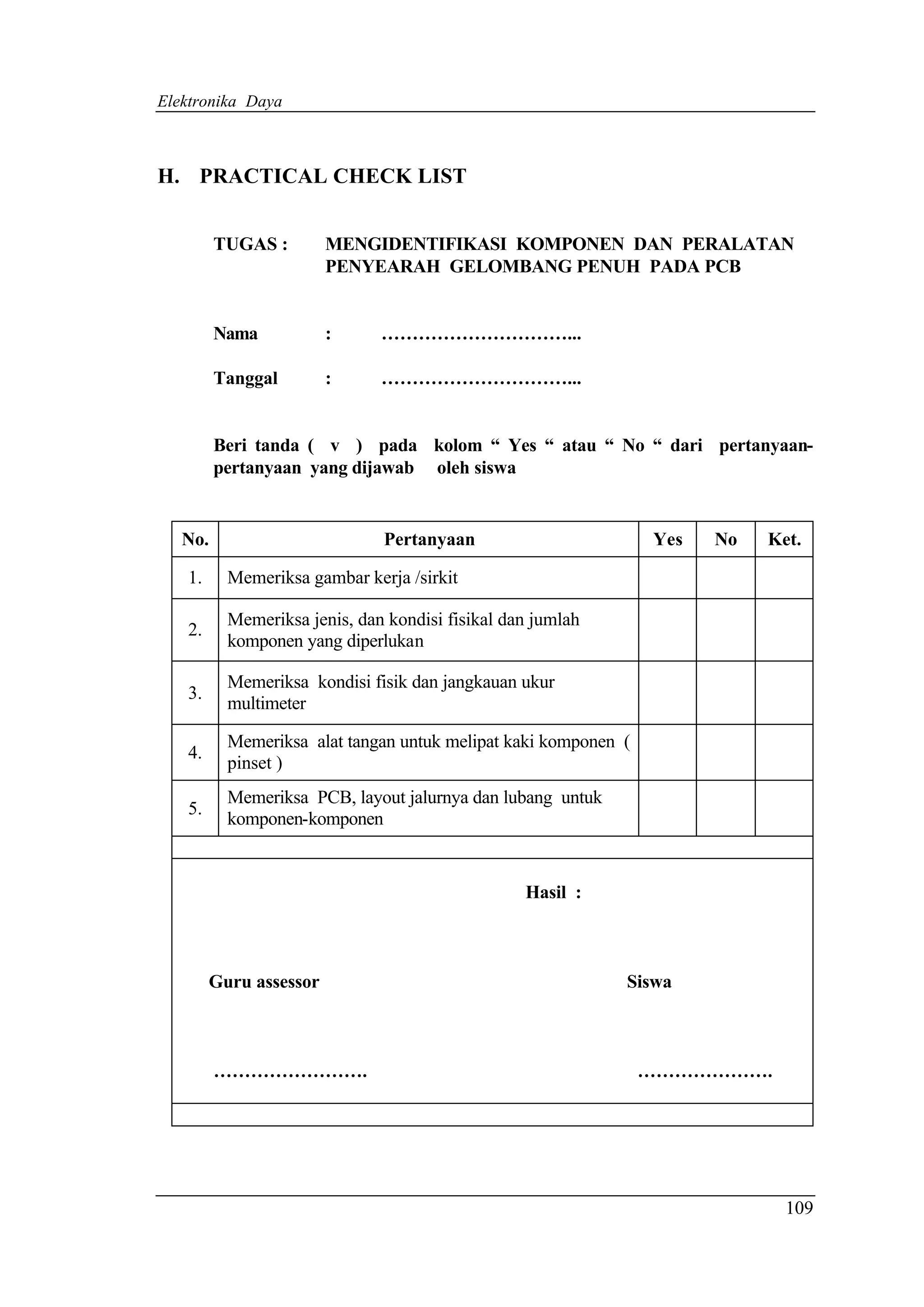 Elektronika Daya



H. PRACTICAL CHECK LIST


         TUGAS :        MENGIDENTIFIKASI KOMPONEN DAN PERALATAN
                        PENYEARAH GELOMBANG PENUH PADA PCB


         Nama           :     …………………………...

         Tanggal        :     …………………………...


         Beri tanda ( v ) pada kolom “ Yes “ atau “ No “ dari pertanyaan-
         pertanyaan yang dijawab oleh siswa


   No.                        Pertanyaan                        Yes   No   Ket.

   1.     Memeriksa gambar kerja /sirkit

          Memeriksa jenis, dan kondisi fisikal dan jumlah
   2.
          komponen yang diperlukan

          Memeriksa kondisi fisik dan jangkauan ukur
   3.
          multimeter

          Memeriksa alat tangan untuk melipat kaki komponen (
   4.
          pinset )
          Memeriksa PCB, layout jalurnya dan lubang untuk
   5.
          komponen-komponen


                                                 Hasil :



        Guru assessor                                       Siswa



         …………………….                                              ………………….




                                                                             109
 