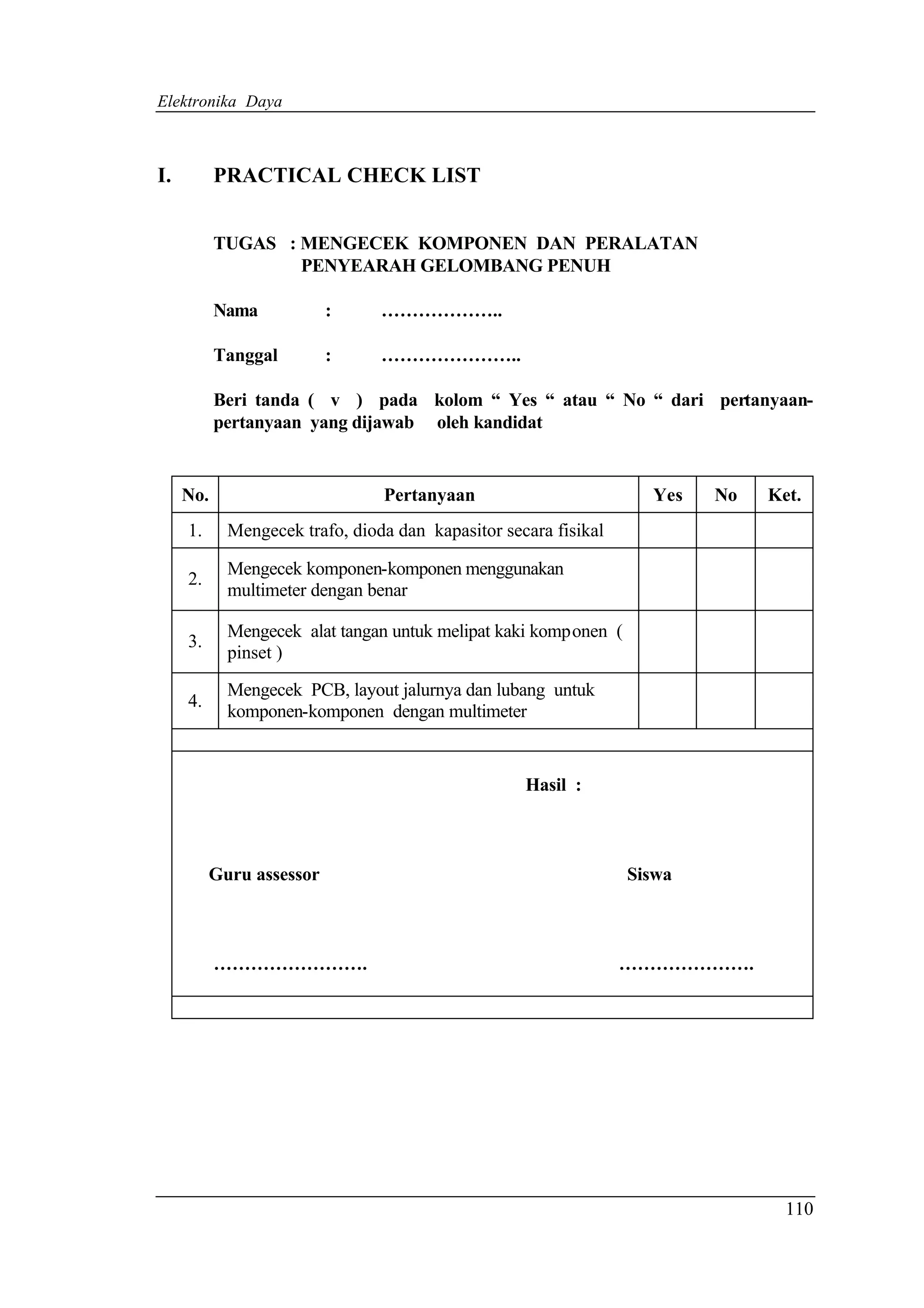 Elektronika Daya



I.         PRACTICAL CHECK LIST


           TUGAS : MENGECEK KOMPONEN DAN PERALATAN
                   PENYEARAH GELOMBANG PENUH

           Nama           :     ………………..

           Tanggal        :     …………………..

           Beri tanda ( v ) pada kolom “ Yes “ atau “ No “ dari pertanyaan-
           pertanyaan yang dijawab oleh kandidat


     No.                        Pertanyaan                         Yes   No   Ket.
     1.     Mengecek trafo, dioda dan kapasitor secara fisikal

            Mengecek komponen-komponen menggunakan
     2.
            multimeter dengan benar

            Mengecek alat tangan untuk melipat kaki komponen (
     3.
            pinset )

            Mengecek PCB, layout jalurnya dan lubang untuk
     4.
            komponen-komponen dengan multimeter


                                                   Hasil :



          Guru assessor                                          Siswa



           …………………….                                             ………………….




                                                                                110
 
