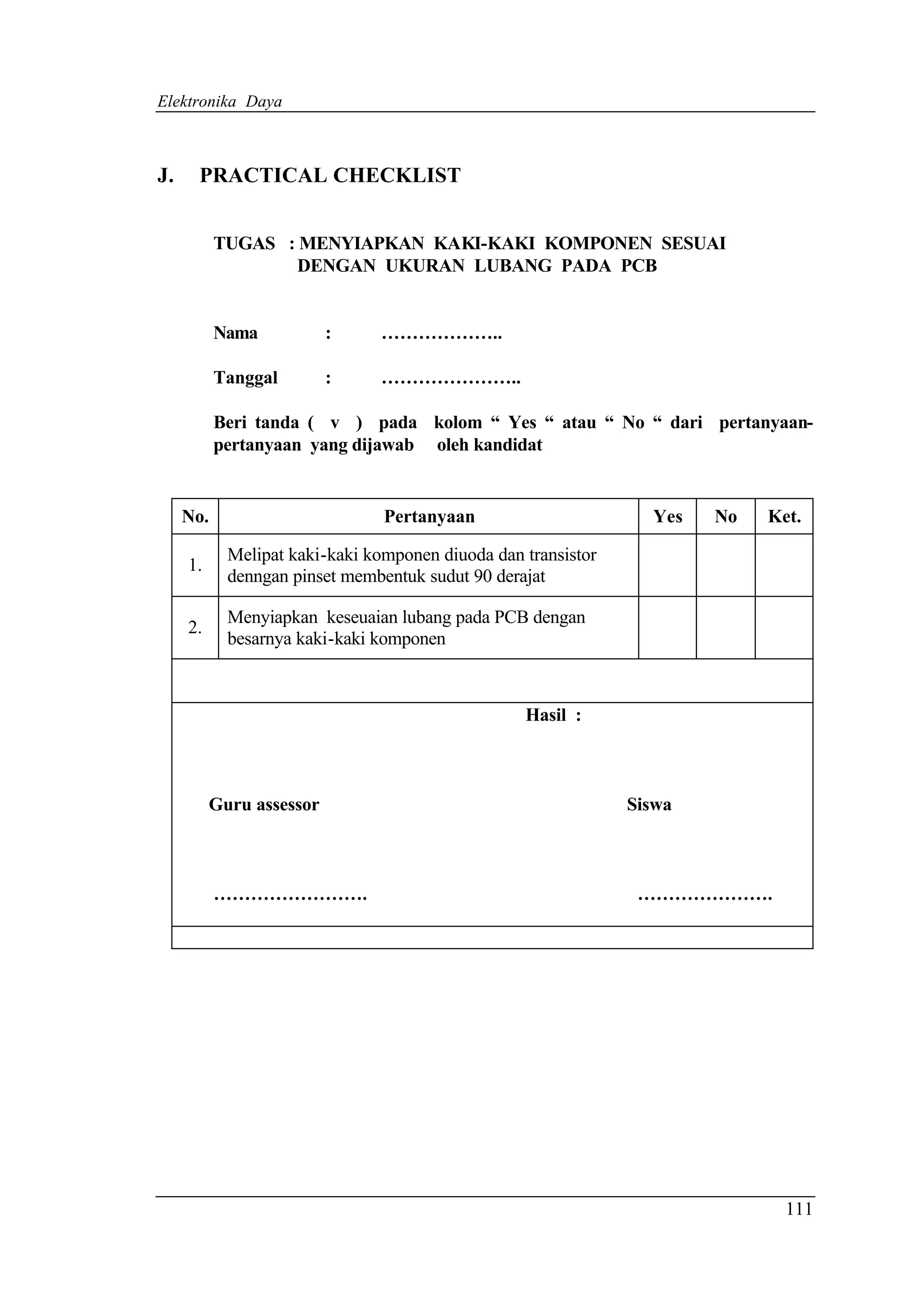 Elektronika Daya



J.    PRACTICAL CHECKLIST


           TUGAS : MENYIAPKAN KAKI-KAKI KOMPONEN SESUAI
                   DENGAN UKURAN LUBANG PADA PCB


           Nama           :    ………………..

           Tanggal        :    …………………..

           Beri tanda ( v ) pada kolom “ Yes “ atau “ No “ dari pertanyaan-
           pertanyaan yang dijawab oleh kandidat


     No.                        Pertanyaan                       Yes   No   Ket.

            Melipat kaki-kaki komponen diuoda dan transistor
     1.
            denngan pinset membentuk sudut 90 derajat

            Menyiapkan keseuaian lubang pada PCB dengan
     2.
            besarnya kaki-kaki komponen



                                                  Hasil :



          Guru assessor                                        Siswa



           …………………….                                            ………………….




                                                                              111
 