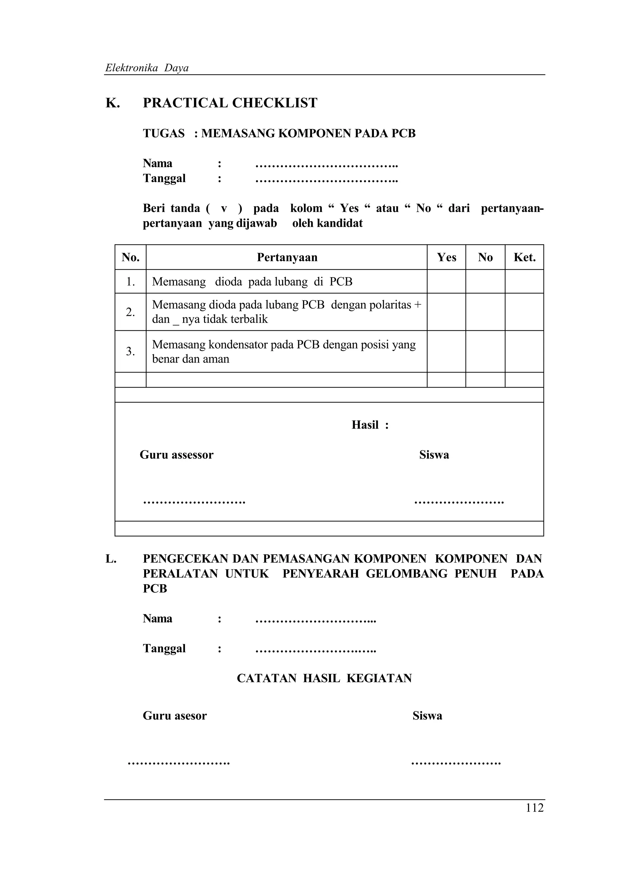 Elektronika Daya


K.         PRACTICAL CHECKLIST

           TUGAS : MEMASANG KOMPONEN PADA PCB

           Nama           :     ……………………………..
           Tanggal        :     ……………………………..

           Beri tanda ( v ) pada kolom “ Yes “ atau “ No “ dari pertanyaan-
           pertanyaan yang dijawab oleh kandidat

     No.                        Pertanyaan                       Yes   No   Ket.
     1.     Memasang dioda pada lubang di PCB
            Memasang dioda pada lubang PCB dengan polaritas +
     2.
            dan _ nya tidak terbalik

            Memasang kondensator pada PCB dengan posisi yang
     3.
            benar dan aman




                                                Hasil :

          Guru assessor                                        Siswa


           …………………….                                       ………………….



L.         PENGECEKAN DAN PEMASANGAN KOMPONEN KOMPONEN DAN
           PERALATAN UNTUK PENYEARAH GELOMBANG PENUH PADA
           PCB

           Nama           :     ………………………...

           Tanggal        :     …………………….…..

                              CATATAN HASIL KEGIATAN


           Guru asesor                                     Siswa


     …………………….                                             ………………….


                                                                              112
 