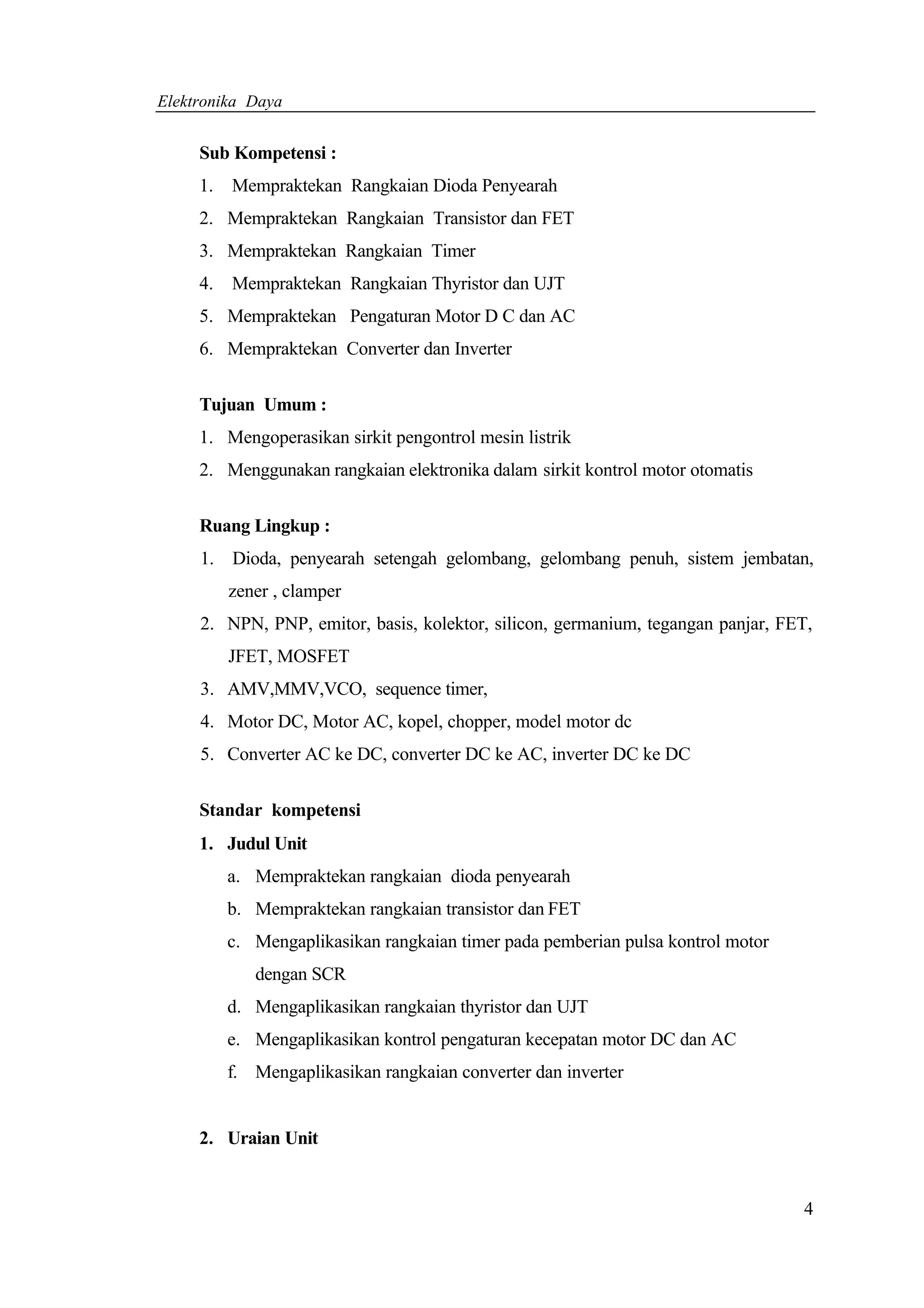Elektronika Daya


     Sub Kompetensi :
     1.   Mempraktekan Rangkaian Dioda Penyearah
     2. Mempraktekan Rangkaian Transistor dan FET
     3. Mempraktekan Rangkaian Timer
     4.   Mempraktekan Rangkaian Thyristor dan UJT
     5. Mempraktekan Pengaturan Motor D C dan AC
     6. Mempraktekan Converter dan Inverter


     Tujuan Umum :
     1. Mengoperasikan sirkit pengontrol mesin listrik
     2. Menggunakan rangkaian elektronika dalam sirkit kontrol motor otomatis


     Ruang Lingkup :
     1. Dioda, penyearah setengah gelombang, gelombang penuh, sistem jembatan,
          zener , clamper
     2. NPN, PNP, emitor, basis, kolektor, silicon, germanium, tegangan panjar, FET,
          JFET, MOSFET
     3. AMV,MMV,VCO, sequence timer,
     4. Motor DC, Motor AC, kopel, chopper, model motor dc
     5. Converter AC ke DC, converter DC ke AC, inverter DC ke DC


     Standar kompetensi
     1. Judul Unit
          a. Mempraktekan rangkaian dioda penyearah
          b. Mempraktekan rangkaian transistor dan FET
          c. Mengaplikasikan rangkaian timer pada pemberian pulsa kontrol motor
             dengan SCR
          d. Mengaplikasikan rangkaian thyristor dan UJT
          e. Mengaplikasikan kontrol pengaturan kecepatan motor DC dan AC
          f. Mengaplikasikan rangkaian converter dan inverter


     2. Uraian Unit


                                                                                  4
 
