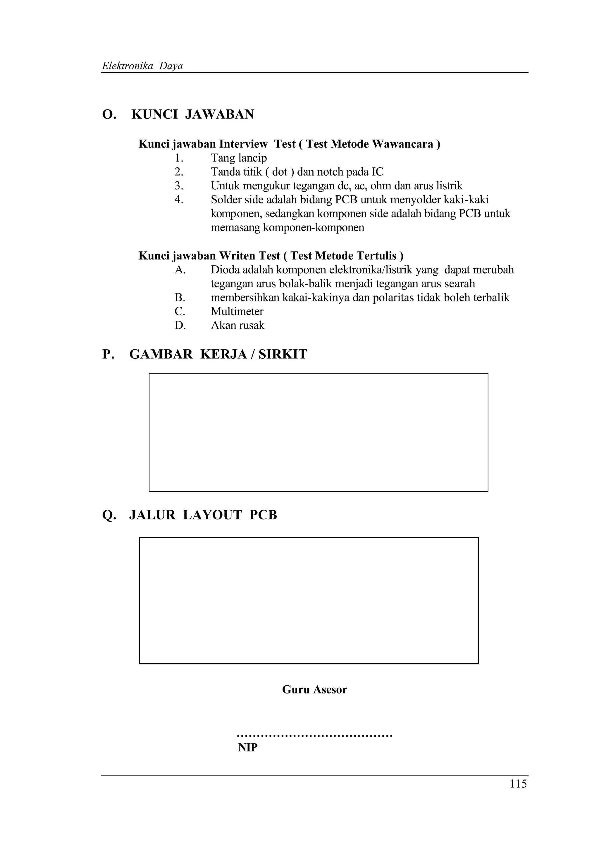 Elektronika Daya



O.   KUNCI JAWABAN

       Kunci jawaban Interview Test ( Test Metode Wawancara )
              1.   Tang lancip
              2.   Tanda titik ( dot ) dan notch pada IC
              3.   Untuk mengukur tegangan dc, ac, ohm dan arus listrik
              4.   Solder side adalah bidang PCB untuk menyolder kaki-kaki
                   komponen, sedangkan komponen side adalah bidang PCB untuk
                   memasang komponen-komponen

       Kunci jawaban Writen Test ( Test Metode Tertulis )
              A.   Dioda adalah komponen elektronika/listrik yang dapat merubah
                   tegangan arus bolak-balik menjadi tegangan arus searah
              B.   membersihkan kakai-kakinya dan polaritas tidak boleh terbalik
              C.   Multimeter
              D.   Akan rusak

P.   GAMBAR KERJA / SIRKIT




Q. JALUR LAYOUT PCB




                                  Guru Asesor


                          …………………………………
                          NIP


                                                                               115
 