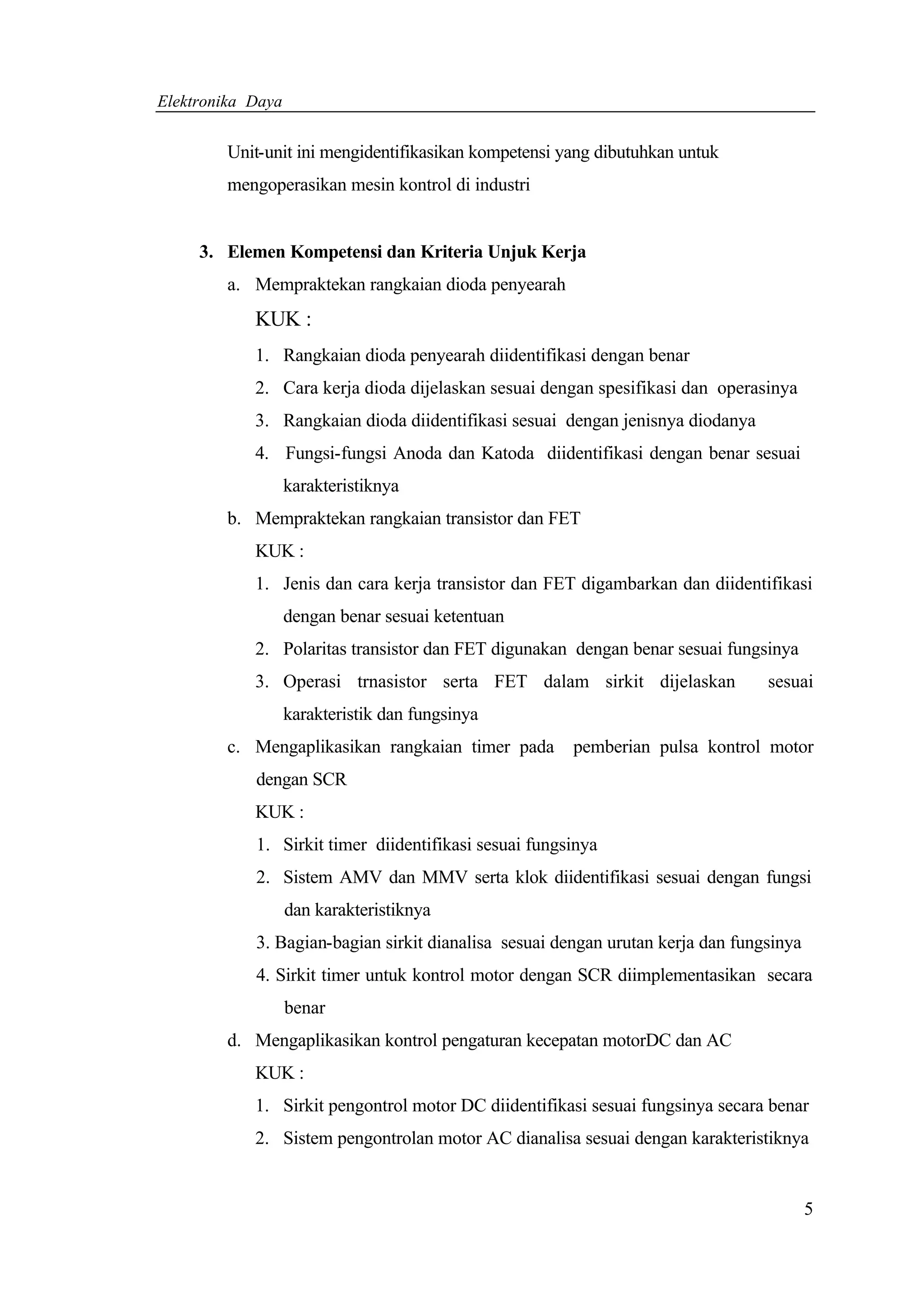 Elektronika Daya


        Unit-unit ini mengidentifikasikan kompetensi yang dibutuhkan untuk
        mengoperasikan mesin kontrol di industri


     3. Elemen Kompetensi dan Kriteria Unjuk Kerja
        a. Mempraktekan rangkaian dioda penyearah
            KUK :
            1. Rangkaian dioda penyearah diidentifikasi dengan benar
            2. Cara kerja dioda dijelaskan sesuai dengan spesifikasi dan operasinya
            3. Rangkaian dioda diidentifikasi sesuai dengan jenisnya diodanya
            4. Fungsi-fungsi Anoda dan Katoda diidentifikasi dengan benar sesuai
                   karakteristiknya
        b. Mempraktekan rangkaian transistor dan FET
            KUK :
            1. Jenis dan cara kerja transistor dan FET digambarkan dan diidentifikasi
                   dengan benar sesuai ketentuan
            2. Polaritas transistor dan FET digunakan dengan benar sesuai fungsinya
            3. Operasi trnasistor serta FET dalam sirkit dijelaskan              sesuai
                   karakteristik dan fungsinya
        c. Mengaplikasikan rangkaian timer pada        pemberian pulsa kontrol motor
            dengan SCR
            KUK :
            1. Sirkit timer diidentifikasi sesuai fungsinya
            2. Sistem AMV dan MMV serta klok diidentifikasi sesuai dengan fungsi
                   dan karakteristiknya
            3. Bagian-bagian sirkit dianalisa sesuai dengan urutan kerja dan fungsinya
            4. Sirkit timer untuk kontrol motor dengan SCR diimplementasikan secara
                   benar
        d. Mengaplikasikan kontrol pengaturan kecepatan motorDC dan AC
            KUK :
            1. Sirkit pengontrol motor DC diidentifikasi sesuai fungsinya secara benar
            2. Sistem pengontrolan motor AC dianalisa sesuai dengan karakteristiknya


                                                                                         5
 