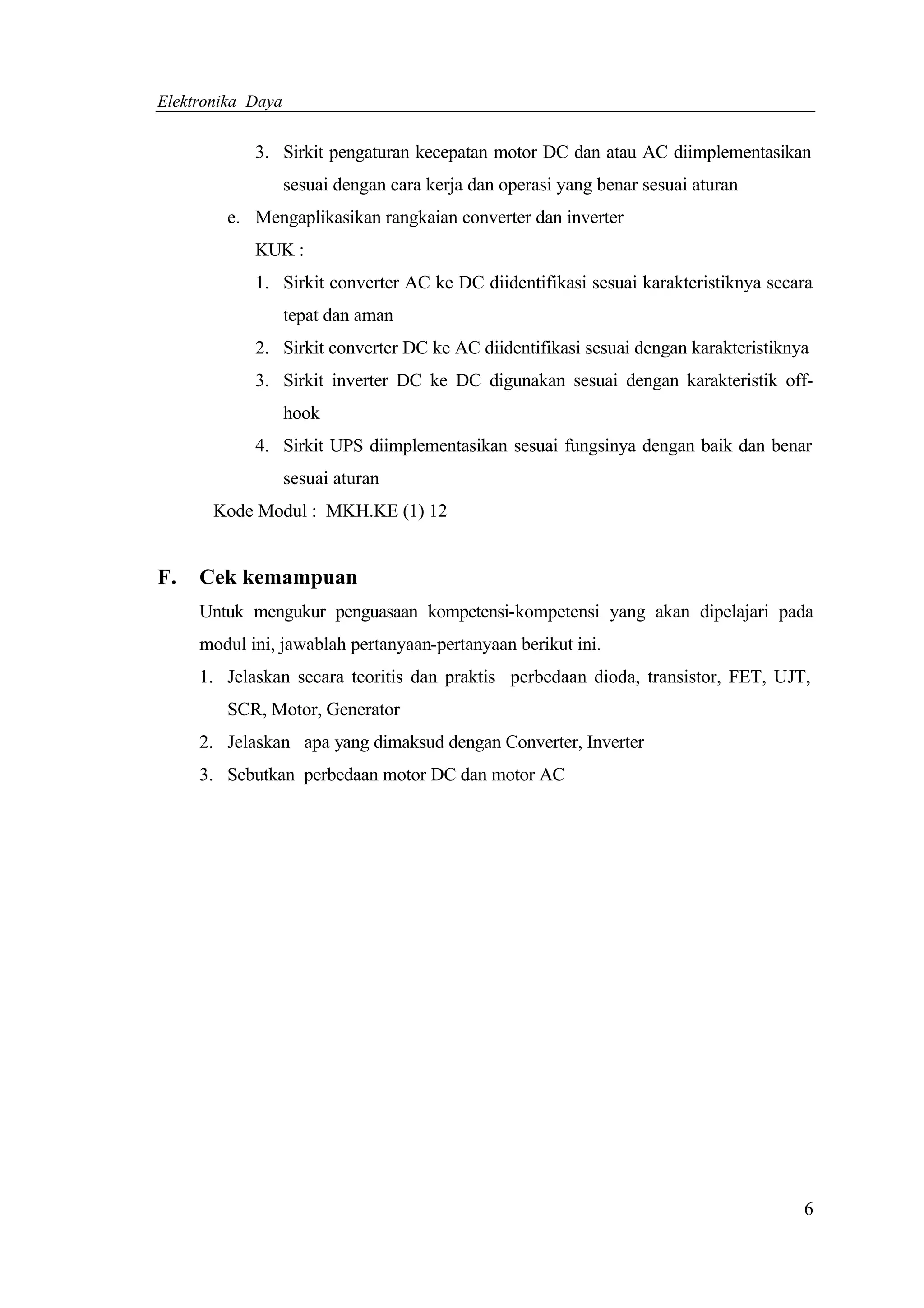 Elektronika Daya


            3. Sirkit pengaturan kecepatan motor DC dan atau AC diimplementasikan
                   sesuai dengan cara kerja dan operasi yang benar sesuai aturan
        e. Mengaplikasikan rangkaian converter dan inverter
            KUK :
            1. Sirkit converter AC ke DC diidentifikasi sesuai karakteristiknya secara
                   tepat dan aman
            2. Sirkit converter DC ke AC diidentifikasi sesuai dengan karakteristiknya
            3. Sirkit inverter DC ke DC digunakan sesuai dengan karakteristik off-
                   hook
            4. Sirkit UPS diimplementasikan sesuai fungsinya dengan baik dan benar
                   sesuai aturan
       Kode Modul : MKH.KE (1) 12


F.   Cek kemampuan
     Untuk mengukur penguasaan kompetensi-kompetensi yang akan dipelajari pada
     modul ini, jawablah pertanyaan-pertanyaan berikut ini.
     1. Jelaskan secara teoritis dan praktis perbedaan dioda, transistor, FET, UJT,
        SCR, Motor, Generator
     2. Jelaskan apa yang dimaksud dengan Converter, Inverter
     3. Sebutkan perbedaan motor DC dan motor AC




                                                                                     6
 