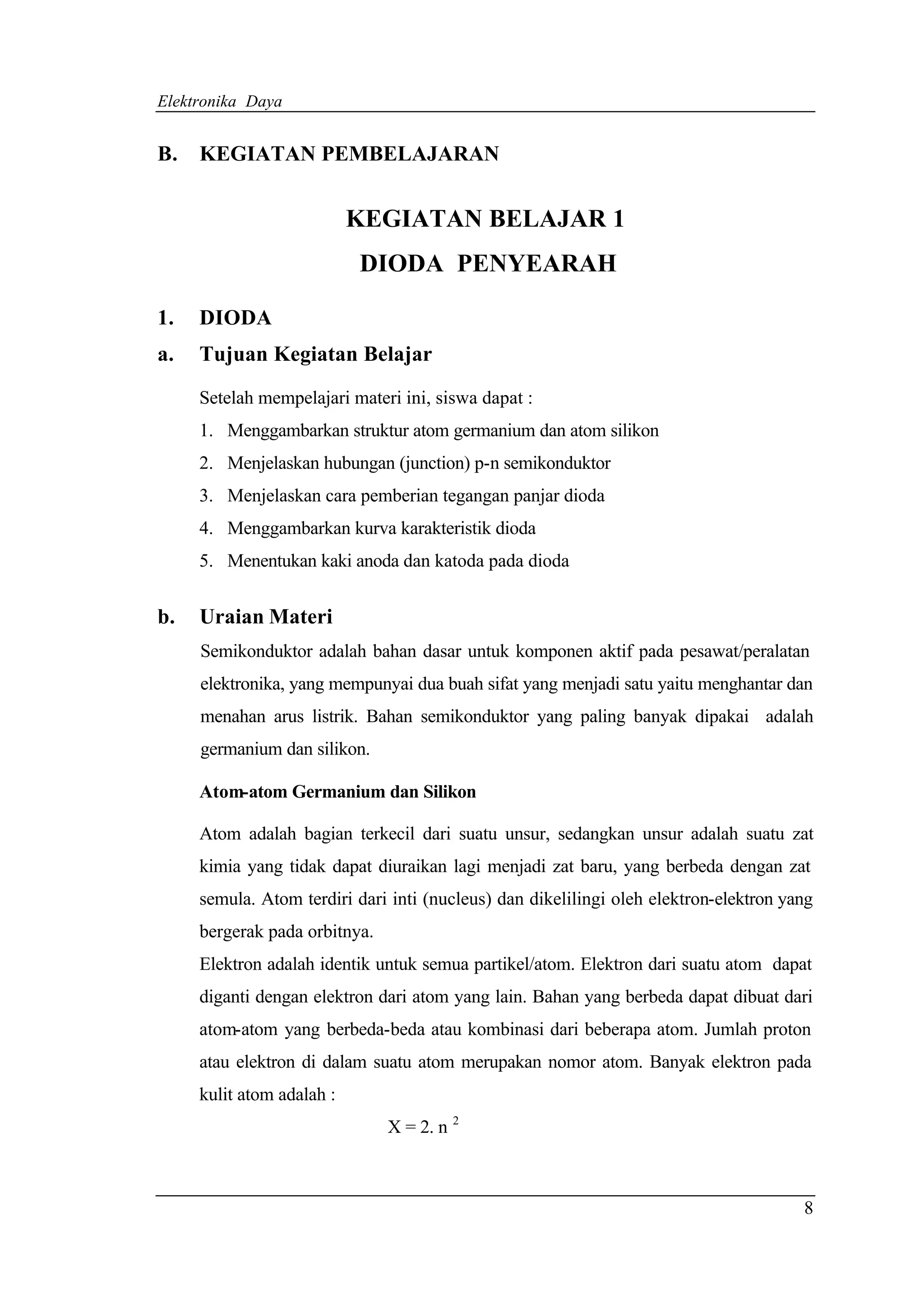 Elektronika Daya


B.   KEGIATAN PEMBELAJARAN


                           KEGIATAN BELAJAR 1
                           DIODA PENYEARAH

1.   DIODA
a.   Tujuan Kegiatan Belajar

     Setelah mempelajari materi ini, siswa dapat :
     1. Menggambarkan struktur atom germanium dan atom silikon
     2. Menjelaskan hubungan (junction) p-n semikonduktor
     3. Menjelaskan cara pemberian tegangan panjar dioda
     4. Menggambarkan kurva karakteristik dioda
     5. Menentukan kaki anoda dan katoda pada dioda


b.   Uraian Materi
     Semikonduktor adalah bahan dasar untuk komponen aktif pada pesawat/peralatan
     elektronika, yang mempunyai dua buah sifat yang menjadi satu yaitu menghantar dan
     menahan arus listrik. Bahan semikonduktor yang paling banyak dipakai adalah
     germanium dan silikon.

     Atom-atom Germanium dan Silikon

     Atom adalah bagian terkecil dari suatu unsur, sedangkan unsur adalah suatu zat
     kimia yang tidak dapat diuraikan lagi menjadi zat baru, yang berbeda dengan zat
     semula. Atom terdiri dari inti (nucleus) dan dikelilingi oleh elektron-elektron yang
     bergerak pada orbitnya.
     Elektron adalah identik untuk semua partikel/atom. Elektron dari suatu atom dapat
     diganti dengan elektron dari atom yang lain. Bahan yang berbeda dapat dibuat dari
     atom-atom yang berbeda-beda atau kombinasi dari beberapa atom. Jumlah proton
     atau elektron di dalam suatu atom merupakan nomor atom. Banyak elektron pada
     kulit atom adalah :
                               X = 2. n 2



                                                                                       8
 
