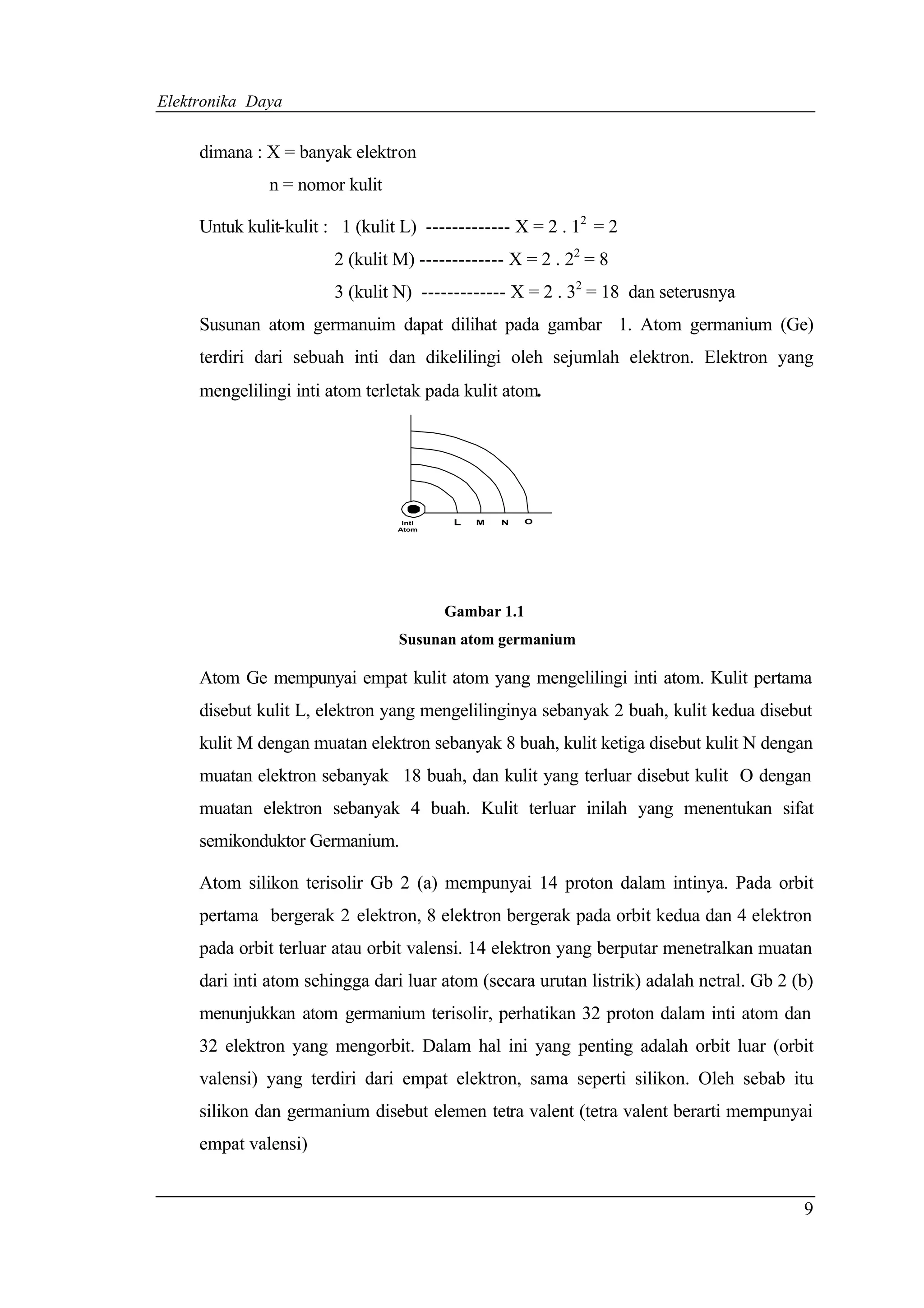Elektronika Daya


     dimana : X = banyak elektron
               n = nomor kulit

     Untuk kulit-kulit : 1 (kulit L) ------------- X = 2 . 12 = 2
                        2 (kulit M) ------------- X = 2 . 22 = 8
                        3 (kulit N) ------------- X = 2 . 32 = 18 dan seterusnya
     Susunan atom germanuim dapat dilihat pada gambar 1. Atom germanium (Ge)
     terdiri dari sebuah inti dan dikelilingi oleh sejumlah elektron. Elektron yang
     mengelilingi inti atom terletak pada kulit atom.




                                  Inti    L   M   N   O
                                 Atom




                                         Gambar 1.1
                                 Susunan atom germanium

     Atom Ge mempunyai empat kulit atom yang mengelilingi inti atom. Kulit pertama
     disebut kulit L, elektron yang mengelilinginya sebanyak 2 buah, kulit kedua disebut
     kulit M dengan muatan elektron sebanyak 8 buah, kulit ketiga disebut kulit N dengan
     muatan elektron sebanyak 18 buah, dan kulit yang terluar disebut kulit O dengan
     muatan elektron sebanyak 4 buah. Kulit terluar inilah yang menentukan sifat
     semikonduktor Germanium.

     Atom silikon terisolir Gb 2 (a) mempunyai 14 proton dalam intinya. Pada orbit
     pertama bergerak 2 elektron, 8 elektron bergerak pada orbit kedua dan 4 elektron
     pada orbit terluar atau orbit valensi. 14 elektron yang berputar menetralkan muatan
     dari inti atom sehingga dari luar atom (secara urutan listrik) adalah netral. Gb 2 (b)
     menunjukkan atom germanium terisolir, perhatikan 32 proton dalam inti atom dan
     32 elektron yang mengorbit. Dalam hal ini yang penting adalah orbit luar (orbit
     valensi) yang terdiri dari empat elektron, sama seperti silikon. Oleh sebab itu
     silikon dan germanium disebut elemen tetra valent (tetra valent berarti mempunyai
     empat valensi)


                                                                                         9
 