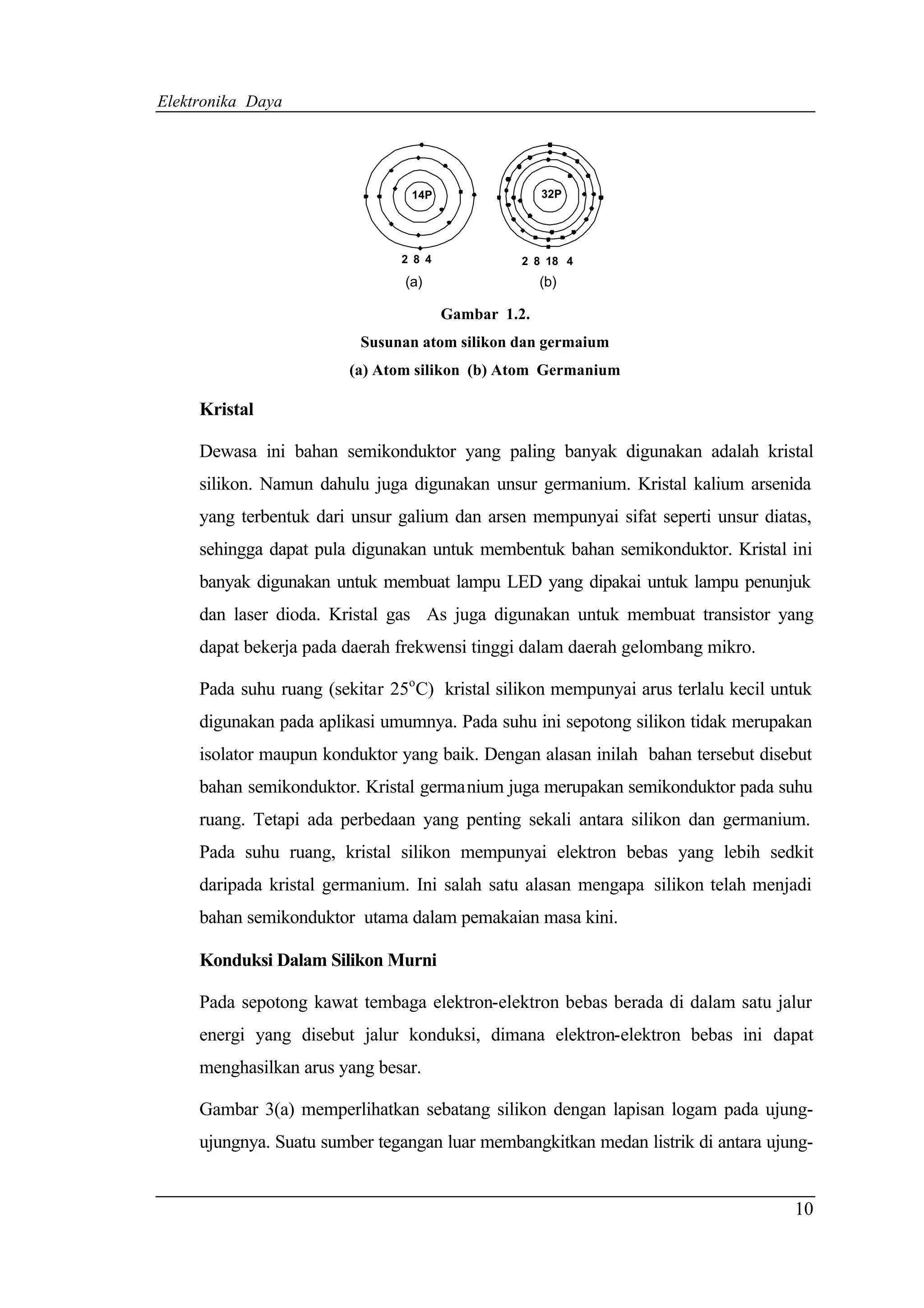 Elektronika Daya




                                 14P                 32P




                               2 8 4            2 8 18 4
                                (a)                  (b)

                                       Gambar 1.2.
                          Susunan atom silikon dan germaium
                        (a) Atom silikon (b) Atom Germanium

     Kristal

     Dewasa ini bahan semikonduktor yang paling banyak digunakan adalah kristal
     silikon. Namun dahulu juga digunakan unsur germanium. Kristal kalium arsenida
     yang terbentuk dari unsur galium dan arsen mempunyai sifat seperti unsur diatas,
     sehingga dapat pula digunakan untuk membentuk bahan semikonduktor. Kristal ini
     banyak digunakan untuk membuat lampu LED yang dipakai untuk lampu penunjuk
     dan laser dioda. Kristal gas As juga digunakan untuk membuat transistor yang
     dapat bekerja pada daerah frekwensi tinggi dalam daerah gelombang mikro.

     Pada suhu ruang (sekitar 25oC) kristal silikon mempunyai arus terlalu kecil untuk
     digunakan pada aplikasi umumnya. Pada suhu ini sepotong silikon tidak merupakan
     isolator maupun konduktor yang baik. Dengan alasan inilah bahan tersebut disebut
     bahan semikonduktor. Kristal germanium juga merupakan semikonduktor pada suhu
     ruang. Tetapi ada perbedaan yang penting sekali antara silikon dan germanium.
     Pada suhu ruang, kristal silikon mempunyai elektron bebas yang lebih sedkit
     daripada kristal germanium. Ini salah satu alasan mengapa silikon telah menjadi
     bahan semikonduktor utama dalam pemakaian masa kini.

     Konduksi Dalam Silikon Murni

     Pada sepotong kawat tembaga elektron-elektron bebas berada di dalam satu jalur
     energi yang disebut jalur konduksi, dimana elektron-elektron bebas ini dapat
     menghasilkan arus yang besar.

     Gambar 3(a) memperlihatkan sebatang silikon dengan lapisan logam pada ujung-
     ujungnya. Suatu sumber tegangan luar membangkitkan medan listrik di antara ujung-


                                                                                   10
 