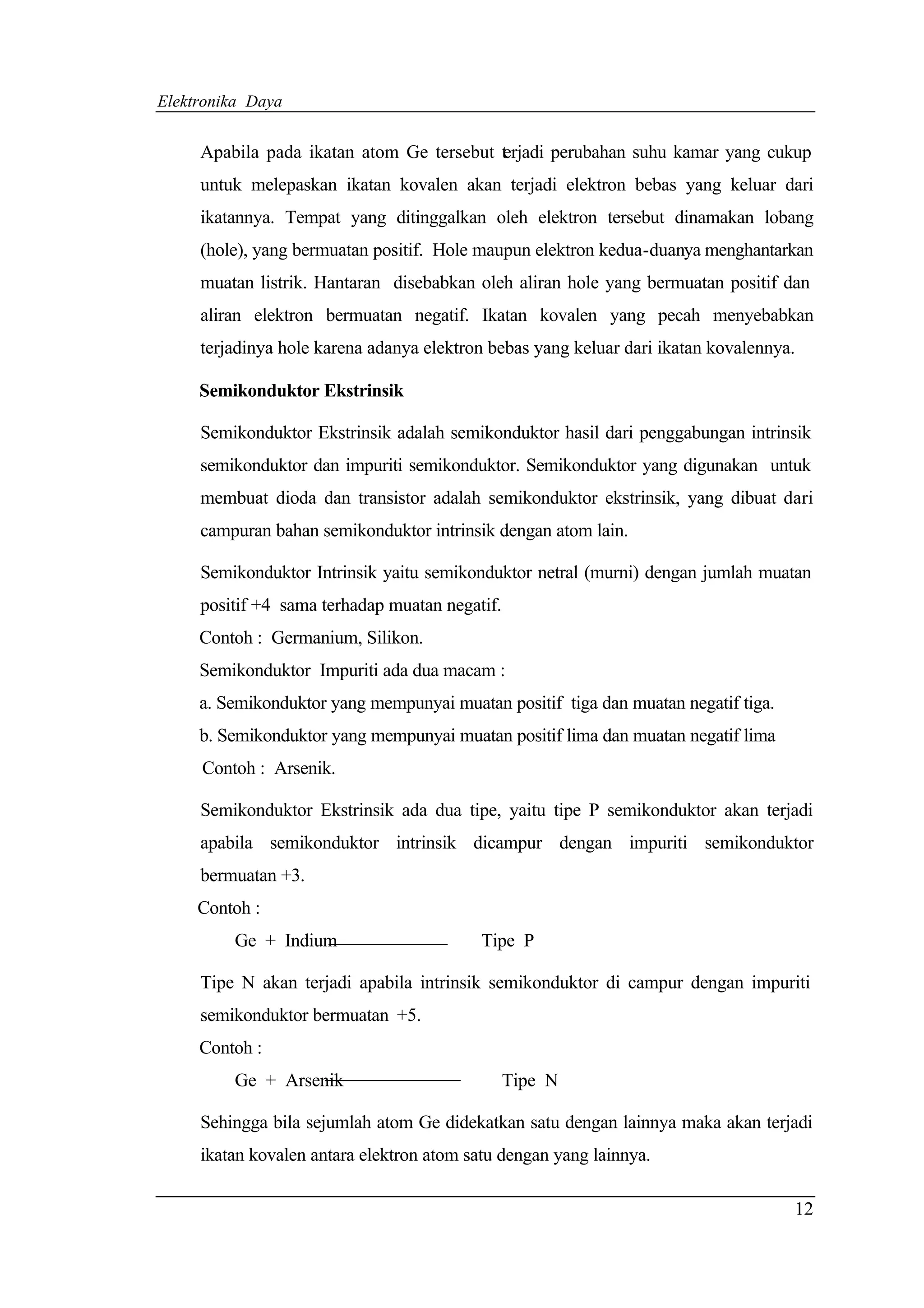 Elektronika Daya


     Apabila pada ikatan atom Ge tersebut t rjadi perubahan suhu kamar yang cukup
                                          e
     untuk melepaskan ikatan kovalen akan terjadi elektron bebas yang keluar dari
     ikatannya. Tempat yang ditinggalkan oleh elektron tersebut dinamakan lobang
     (hole), yang bermuatan positif. Hole maupun elektron kedua-duanya menghantarkan
     muatan listrik. Hantaran disebabkan oleh aliran hole yang bermuatan positif dan
     aliran elektron bermuatan negatif. Ikatan kovalen yang pecah menyebabkan
     terjadinya hole karena adanya elektron bebas yang keluar dari ikatan kovalennya.

     Semikonduktor Ekstrinsik

     Semikonduktor Ekstrinsik adalah semikonduktor hasil dari penggabungan intrinsik
     semikonduktor dan impuriti semikonduktor. Semikonduktor yang digunakan untuk
     membuat dioda dan transistor adalah semikonduktor ekstrinsik, yang dibuat dari
     campuran bahan semikonduktor intrinsik dengan atom lain.

     Semikonduktor Intrinsik yaitu semikonduktor netral (murni) dengan jumlah muatan
     positif +4 sama terhadap muatan negatif.
     Contoh : Germanium, Silikon.
     Semikonduktor Impuriti ada dua macam :
     a. Semikonduktor yang mempunyai muatan positif tiga dan muatan negatif tiga.
     b. Semikonduktor yang mempunyai muatan positif lima dan muatan negatif lima
     Contoh : Arsenik.

     Semikonduktor Ekstrinsik ada dua tipe, yaitu tipe P semikonduktor akan terjadi
     apabila semikonduktor intrinsik dicampur dengan impuriti semikonduktor
     bermuatan +3.
     Contoh :
         Ge + Indium                       Tipe P

     Tipe N akan terjadi apabila intrinsik semikonduktor di campur dengan impuriti
     semikonduktor bermuatan +5.
     Contoh :
         Ge + Arsenik                           Tipe N

     Sehingga bila sejumlah atom Ge didekatkan satu dengan lainnya maka akan terjadi
     ikatan kovalen antara elektron atom satu dengan yang lainnya.

                                                                                    12
 