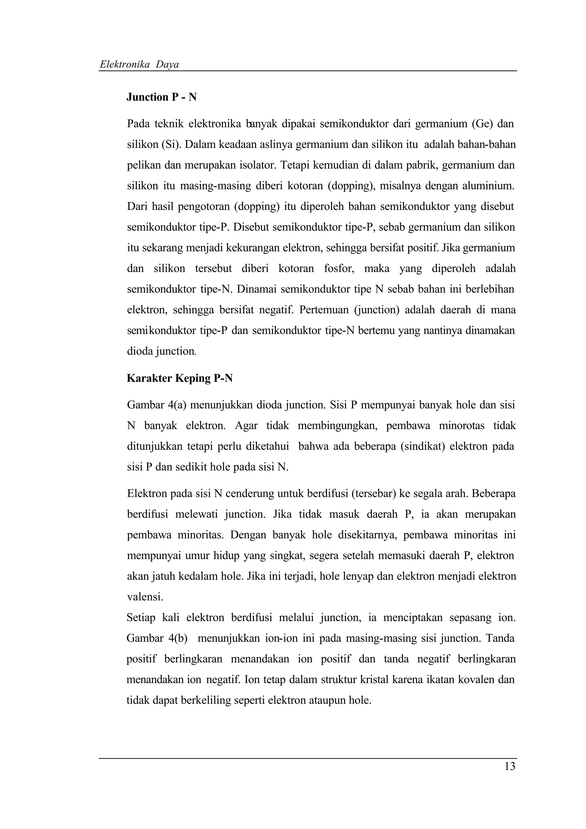 Elektronika Daya


     Junction P - N

     Pada teknik elektronika banyak dipakai semikonduktor dari germanium (Ge) dan
     silikon (Si). Dalam keadaan aslinya germanium dan silikon itu adalah bahan-bahan
     pelikan dan merupakan isolator. Tetapi kemudian di dalam pabrik, germanium dan
     silikon itu masing-masing diberi kotoran (dopping), misalnya dengan aluminium.
     Dari hasil pengotoran (dopping) itu diperoleh bahan semikonduktor yang disebut
     semikonduktor tipe-P. Disebut semikonduktor tipe-P, sebab germanium dan silikon
     itu sekarang menjadi kekurangan elektron, sehingga bersifat positif. Jika germanium
     dan silikon tersebut diberi kotoran fosfor, maka yang diperoleh adalah
     semikonduktor tipe-N. Dinamai semikonduktor tipe N sebab bahan ini berlebihan
     elektron, sehingga bersifat negatif. Pertemuan (junction) adalah daerah di mana
     semikonduktor tipe-P dan semikonduktor tipe-N bertemu yang nantinya dinamakan
     dioda junction.

     Karakter Keping P-N

     Gambar 4(a) menunjukkan dioda junction. Sisi P mempunyai banyak hole dan sisi
     N banyak elektron. Agar tidak membingungkan, pembawa minorotas tidak
     ditunjukkan tetapi perlu diketahui bahwa ada beberapa (sindikat) elektron pada
     sisi P dan sedikit hole pada sisi N.

     Elektron pada sisi N cenderung untuk berdifusi (tersebar) ke segala arah. Beberapa
     berdifusi melewati junction. Jika tidak masuk daerah P, ia akan merupakan
     pembawa minoritas. Dengan banyak hole disekitarnya, pembawa minoritas ini
     mempunyai umur hidup yang singkat, segera setelah memasuki daerah P, elektron
     akan jatuh kedalam hole. Jika ini terjadi, hole lenyap dan elektron menjadi elektron
     valensi.
     Setiap kali elektron berdifusi melalui junction, ia menciptakan sepasang ion.
     Gambar 4(b) menunjukkan ion-ion ini pada masing-masing sisi junction. Tanda
     positif berlingkaran menandakan ion positif dan tanda negatif berlingkaran
     menandakan ion negatif. Ion tetap dalam struktur kristal karena ikatan kovalen dan
     tidak dapat berkeliling seperti elektron ataupun hole.




                                                                                      13
 