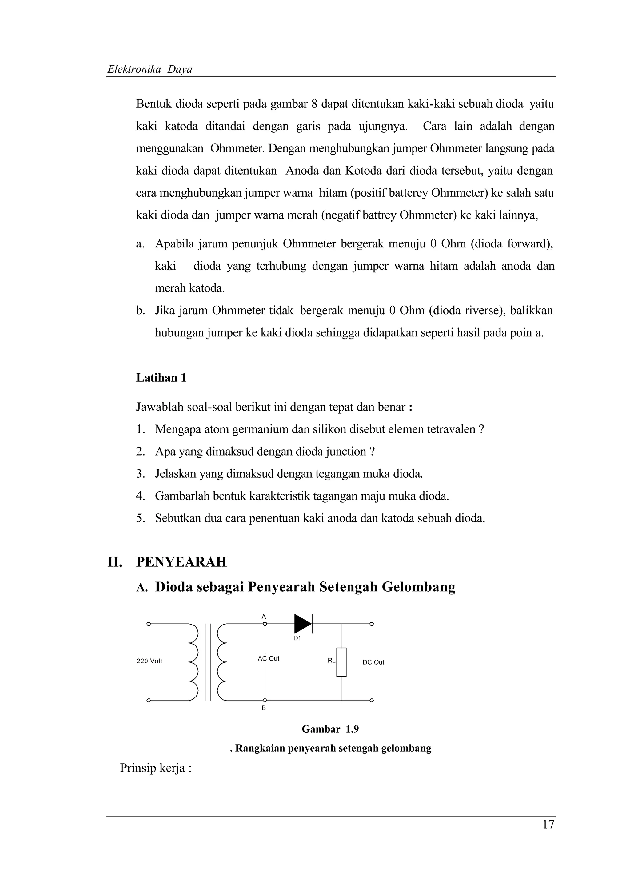 Elektronika Daya


     Bentuk dioda seperti pada gambar 8 dapat ditentukan kaki-kaki sebuah dioda yaitu
     kaki katoda ditandai dengan garis pada ujungnya.              Cara lain adalah dengan
     menggunakan Ohmmeter. Dengan menghubungkan jumper Ohmmeter langsung pada
     kaki dioda dapat ditentukan Anoda dan Kotoda dari dioda tersebut, yaitu dengan
     cara menghubungkan jumper warna hitam (positif batterey Ohmmeter) ke salah satu
     kaki dioda dan jumper warna merah (negatif battrey Ohmmeter) ke kaki lainnya,

     a. Apabila jarum penunjuk Ohmmeter bergerak menuju 0 Ohm (dioda forward),
          kaki      dioda yang terhubung dengan jumper warna hitam adalah anoda dan
          merah katoda.
     b. Jika jarum Ohmmeter tidak bergerak menuju 0 Ohm (dioda riverse), balikkan
          hubungan jumper ke kaki dioda sehingga didapatkan seperti hasil pada poin a.


     Latihan 1

     Jawablah soal-soal berikut ini dengan tepat dan benar :
     1. Mengapa atom germanium dan silikon disebut elemen tetravalen ?
     2. Apa yang dimaksud dengan dioda junction ?
     3. Jelaskan yang dimaksud dengan tegangan muka dioda.
     4. Gambarlah bentuk karakteristik tagangan maju muka dioda.
     5. Sebutkan dua cara penentuan kaki anoda dan katoda sebuah dioda.


II. PENYEARAH
     A. Dioda sebagai Penyearah Setengah Gelombang

                                A


                                        D1


     220 Volt                  AC Out            RL       DC Out




                                B


                                             Gambar 1.9
                          . Rangkaian penyearah setengah gelombang
  Prinsip kerja :



                                                                                       17
 