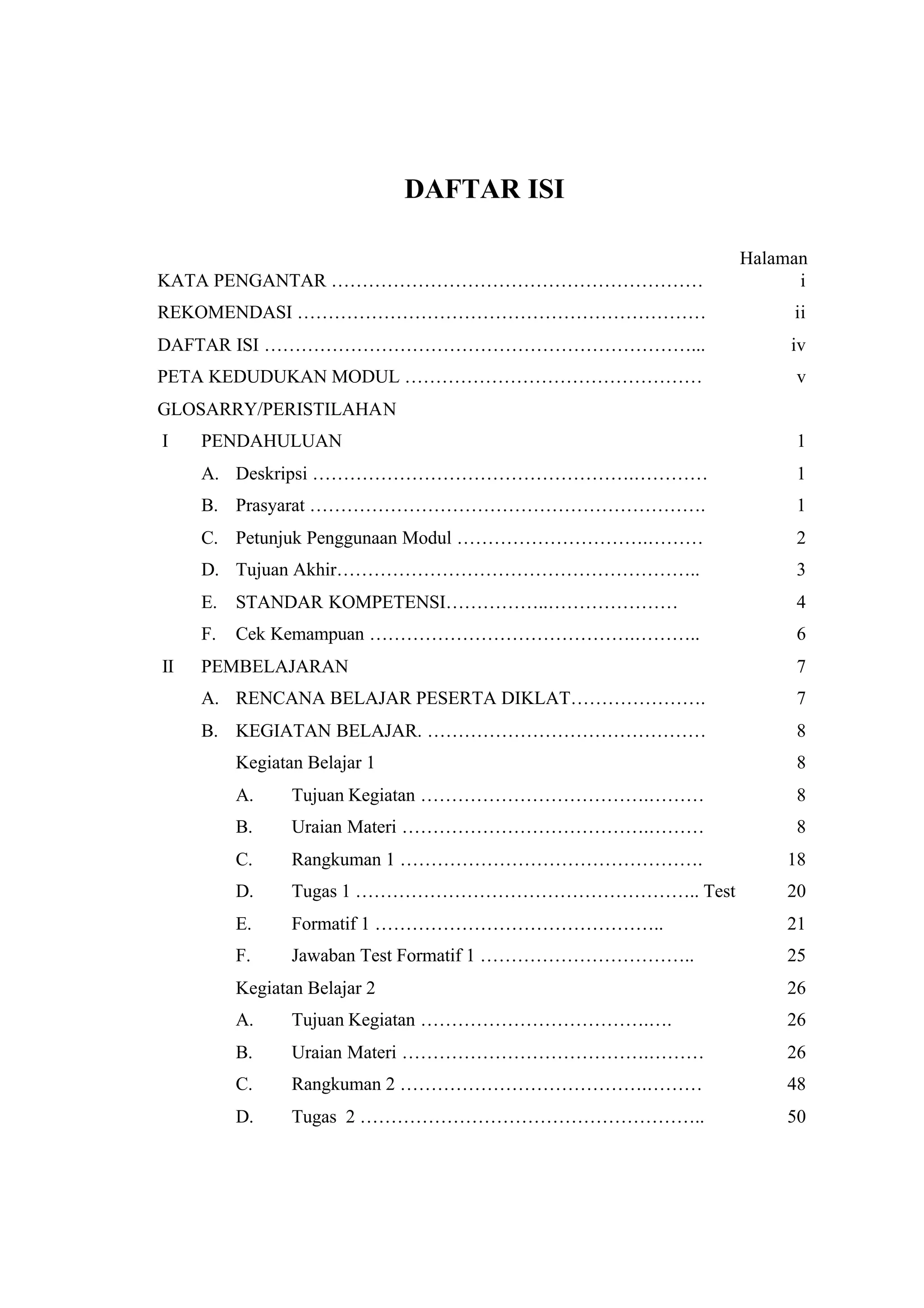 DAFTAR ISI

                                                         Halaman
KATA PENGANTAR ……………………………………………………                            i
REKOMENDASI …………………………………………………………                            ii
DAFTAR ISI ……………………………………………………………...                         iv
PETA KEDUDUKAN MODUL …………………………………………                         v
GLOSARRY/PERISTILAHAN
I    PENDAHULUAN                                              1
     A. Deskripsi …………………………………………….…………                      1
     B. Prasyarat ……………………………………………………….                      1
     C. Petunjuk Penggunaan Modul ………………………….………              2
     D. Tujuan Akhir…………………………………………………..                     3
     E. STANDAR KOMPETENSI……………..…………………                      4
     F.   Cek Kemampuan …………………………………….………..                  6
II   PEMBELAJARAN                                             7
     A. RENCANA BELAJAR PESERTA DIKLAT………………….                7
     B. KEGIATAN BELAJAR. ………………………………………                     8
          Kegiatan Belajar 1                                  8
          A.     Tujuan Kegiatan ……………………………….………             8
          B.     Uraian Materi ………………………………….………              8
          C.     Rangkuman 1 ………………………………………….               18
          D.     Tugas 1 ……………………………………………….. Test           20
          E.     Formatif 1 ………………………………………..                21
          F.     Jawaban Test Formatif 1 ……………………………..       25
          Kegiatan Belajar 2                                 26
          A.     Tujuan Kegiatan ……………………………….….             26
          B.     Uraian Materi ………………………………….………             26
          C.     Rangkuman 2 ………………………………….………               48
          D.     Tugas 2 ………………………………………………..                50
 