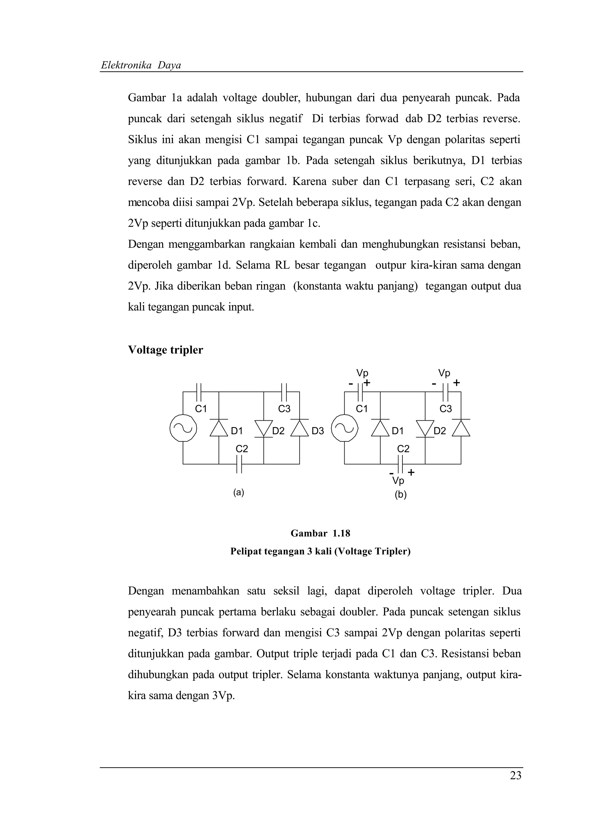 Elektronika Daya


     Gambar 1a adalah voltage doubler, hubungan dari dua penyearah puncak. Pada
     puncak dari setengah siklus negatif Di terbias forwad dab D2 terbias reverse.
     Siklus ini akan mengisi C1 sampai tegangan puncak Vp dengan polaritas seperti
     yang ditunjukkan pada gambar 1b. Pada setengah siklus berikutnya, D1 terbias
     reverse dan D2 terbias forward. Karena suber dan C1 terpasang seri, C2 akan
     mencoba diisi sampai 2Vp. Setelah beberapa siklus, tegangan pada C2 akan dengan
     2Vp seperti ditunjukkan pada gambar 1c.
     Dengan menggambarkan rangkaian kembali dan menghubungkan resistansi beban,
     diperoleh gambar 1d. Selama RL besar tegangan outpur kira-kiran sama dengan
     2Vp. Jika diberikan beban ringan (konstanta waktu panjang) tegangan output dua
     kali tegangan puncak input.


     Voltage tripler
                                                      Vp                  Vp
                                                    - +               -        +
                   C1               C3                C1                  C3

                          D1       D2       D3                D1      D2
                             C2                                C2

                                                              -Vp +
                           (a)                                 (b)


                                        Gambar 1.18
                          Pelipat tegangan 3 kali (Voltage Tripler)


     Dengan menambahkan satu seksil lagi, dapat diperoleh voltage tripler. Dua
     penyearah puncak pertama berlaku sebagai doubler. Pada puncak setengan siklus
     negatif, D3 terbias forward dan mengisi C3 sampai 2Vp dengan polaritas seperti
     ditunjukkan pada gambar. Output triple terjadi pada C1 dan C3. Resistansi beban
     dihubungkan pada output tripler. Selama konstanta waktunya panjang, output kira-
     kira sama dengan 3Vp.




                                                                                   23
 