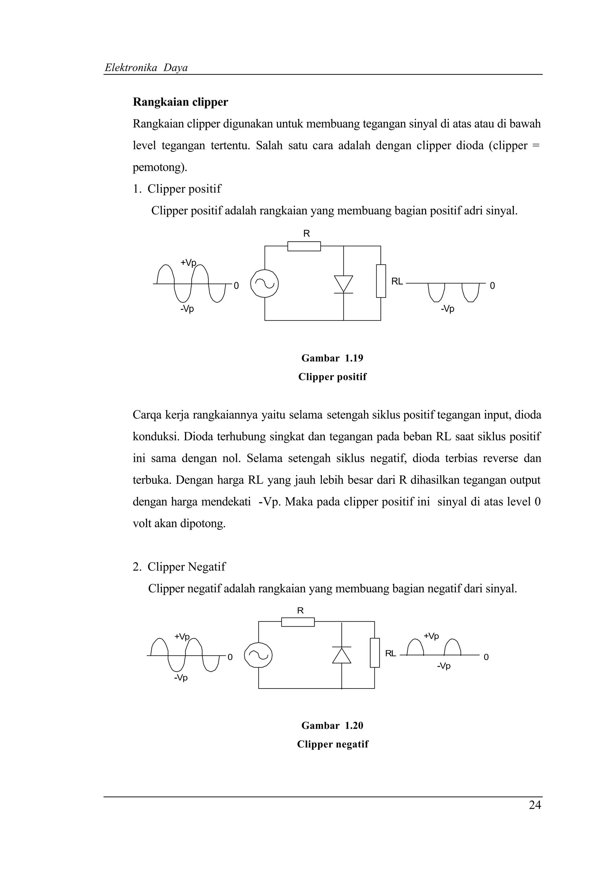 Elektronika Daya


     Rangkaian clipper
     Rangkaian clipper digunakan untuk membuang tegangan sinyal di atas atau di bawah
     level tegangan tertentu. Salah satu cara adalah dengan clipper dioda (clipper =
     pemotong).
     1. Clipper positif
        Clipper positif adalah rangkaian yang membuang bagian positif adri sinyal.
                                       R


              +Vp

                               0                         RL                     0

              -Vp                                                     -Vp




                                       Gambar 1.19
                                      Clipper positif


     Carqa kerja rangkaiannya yaitu selama setengah siklus positif tegangan input, dioda
     konduksi. Dioda terhubung singkat dan tegangan pada beban RL saat siklus positif
     ini sama dengan nol. Selama setengah siklus negatif, dioda terbias reverse dan
     terbuka. Dengan harga RL yang jauh lebih besar dari R dihasilkan tegangan output
     dengan harga mendekati -Vp. Maka pada clipper positif ini sinyal di atas level 0
     volt akan dipotong.


     2. Clipper Negatif
        Clipper negatif adalah rangkaian yang membuang bagian negatif dari sinyal.
                                      R


             +Vp                                                +Vp

                           0                            RL                  0
                                                                  -Vp
             -Vp




                                       Gambar 1.20
                                      Clipper negatif




                                                                                     24
 