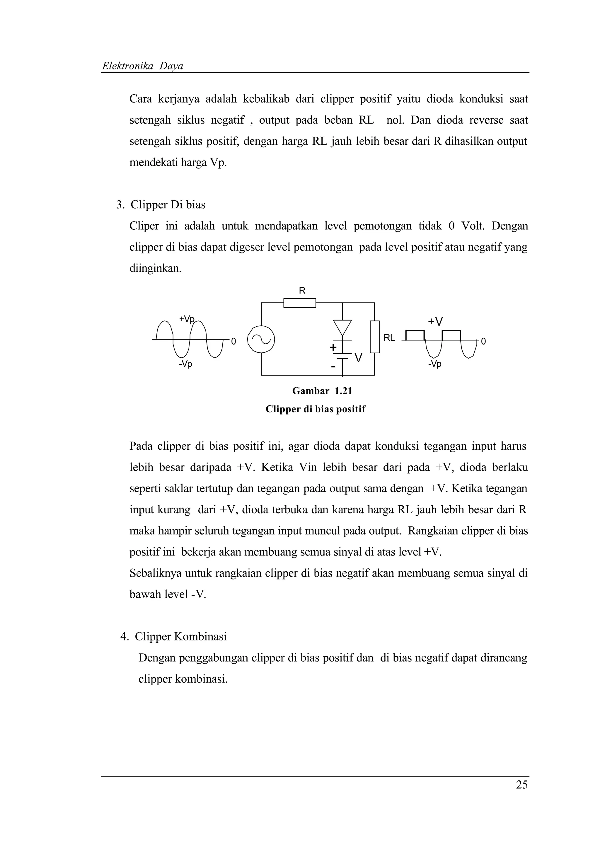 Elektronika Daya


     Cara kerjanya adalah kebalikab dari clipper positif yaitu dioda konduksi saat
     setengah siklus negatif , output pada beban RL        nol. Dan dioda reverse saat
     setengah siklus positif, dengan harga RL jauh lebih besar dari R dihasilkan output
     mendekati harga Vp.


  3. Clipper Di bias
     Cliper ini adalah untuk mendapatkan level pemotongan tidak 0 Volt. Dengan
     clipper di bias dapat digeser level pemotongan pada level positif atau negatif yang
     diinginkan.
                                        R


               +Vp                                                 +V
                            0                              RL                 0
                                               +
               -Vp
                                                     V             -Vp
                                               -
                                       Gambar 1.21
                                 Clipper di bias positif


     Pada clipper di bias positif ini, agar dioda dapat konduksi tegangan input harus
     lebih besar daripada +V. Ketika Vin lebih besar dari pada +V, dioda berlaku
     seperti saklar tertutup dan tegangan pada output sama dengan +V. Ketika tegangan
     input kurang dari +V, dioda terbuka dan karena harga RL jauh lebih besar dari R
     maka hampir seluruh tegangan input muncul pada output. Rangkaian clipper di bias
     positif ini bekerja akan membuang semua sinyal di atas level +V.
     Sebaliknya untuk rangkaian clipper di bias negatif akan membuang semua sinyal di
     bawah level -V.


   4. Clipper Kombinasi
       Dengan penggabungan clipper di bias positif dan di bias negatif dapat dirancang
       clipper kombinasi.




                                                                                     25
 
